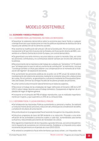 #PorUnNuevoPaís
Programa de Unidad Popular© Unidad Popular 2015
MODELO SOSTENIBLE
3.1. ECONOMÍA Y MODELO PRODUCTIVO
3.1.1. ECONOMÍA PARA LAS PERSONAS, NO PARA LOS MERCADOS
• Garantizar la soberanía democrática sobre la economía para hacer frente a cualquier
chantaje financiero que impida poner en marcha políticas equitativas de distribución de la
riqueza y de satisfacción de los derechos sociales.
• Se revertirá la modificación del artículo 135 de la Constitución. Por el contrario, se de-
mandará de la UE permitir el acceso de los Estados a la financiación directa del BCE, con-
vertido en un Banco Central de la Unión Europea, con control democrático.
• Se garantizará una renta mínima y recursos básicos a quien lo necesite. Esta, así como
las pensiones contributivas y no contributivas estarán siempre por encima del umbral de
la pobreza.
• Reconocimiento de la importancia del trabajo de cuidados y/o “doméstico”. El TS estimó
que “el trabajo para la casa no sólo es una forma de contribución” al matrimonio, sino que
“constituye también un título para obtener una compensación en el momento de la finali-
zación del régimen” de separación de bienes.
• Se aumentarán las pensiones públicas de acuerdo con el IPC anual. Se evitará el des-
mantelamiento del sistema de pensiones mediante la constante reducción y deducciones
de cuotas. Por el contrario, se garantizará su suficiencia mediante los Presupuestos Gene-
rales del Estado. Eliminar las ventajas fiscales de los planes privados de pensiones.
• Luchar contra la discriminación laboral femenina en todos los aspectos.
• Reconocer el trabajo de las empleadas de hogar ratificando el Convenio 189 de la OIT
(2011) sobre trabajo decente para el trabajo doméstico. Equiparando el régimen de em-
pleadas de hogar al régimen general.
• Incorporar en el cómputo del PIB el trabajo reproductivo, que es realizado mayoritaria-
mente por mujeres, y que supondría un 25% de su cómputo total.
3.1.2. REFORMA FISCAL Y LUCHA CONTRA EL FRAUDE
• Se fortalecerán las Haciendas Públicas aumentando su personal y medios. Se realizará
un endurecimiento de las sanciones; reducción del umbral para la consideración de delito;
y ampliación de plazos de prescripción.
• Se profundizará en la progresividad fiscal haciendo hincapié en los impuestos directos.
• Estructura progresiva de tipos del IVA tendente a su reducción. Proceder a una recla-
sificación de las actividades y productos sujetos a cada tipo, aumentándolo para bienes
suntuarios y reduciéndolo para bienes de necesidad o la cultura.
• Se regulará la implantación de los impuestos a grandes fortunas, así como el de patrimo-
nio (o riqueza) y de sucesiones con mínimos exentos. Establecer un Impuesto único sobre
incremento de patrimonio en el período de crisis (2010-2015).
• Se evitará la competencia fiscal entre territorios que busca atraer, con impuestos más
25
3
Modelo sostenible I
 