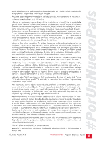 #PorUnNuevoPaís
Programa de Unidad Popular© Unidad Popular 2015
eviten excesivo uso del transporte y que estén orientados a la satisfacción de los mercados
más próximos. Exigencia de financiación europea.
• Apuesta decidida por la investigación básica y aplicada. Plan de retorno de ilos y las in-
vestigadoras y científicas en el extranjero.
• Frente al continuado proceso de expolio de lo público, recuperación de la propiedad y
gestión de los servicios y patrimonios públicos.Se desarrollará un polo empresarial público
en todos los sectores estratégicos de la economía, especialmente en el energético, trans-
porte, comunicaciones, nuevas tecnologías (incluida la industria farmacéutica), despriva-
tizándolos en su caso. Se asegurará el carácter público de la propiedad y gestión del agua.
Dotar a estas empresas de estatutos que impongan como finalidad prioritaria el suministro
y acceso universal de estos servicios por parte de la ciudadanía. El Estado debe volver a
entrar en la economía, no sólo como salvavidas coyuntural, sino para quedarse. El Estado
y otras formas de propiedad social, pública y democrática.
• Cambio de modelo energético. En la línea de avanzar en la nacionalización del sector
energético, haremos una apuesta por un sistema sostenible, favoreciendo las energías re-
novables y el cierre progresivo de las centrales nucleares. Plan estratégico global, con los
criterios del ahorro y eficiencia. Crear una Empresa pública de energías renovables que dé
apoyo técnico y financiero a una apuesta decidida por la producción distribuida a particu-
lares y edificios, incentivando en los diferentes modos de energías renovables.
• Potenciar el transporte público. Prioridad del ferrocarril en el transporte de personas y
mercancías, no privatizar sino optimizar sus redes. Priorizar el transporte de Cercanías.
• La banca pública es imprescindible.Con la banca aún pública o intervenida por el FROB,
se creará banca pública, estatal y de cercanía, con gestión democrática bajo control so-
cial efectivo, regida por principios éticos, que facilite el crédito a las necesidades sociales
reales, sin realizar operaciones especulativas. Igualmente se deberían transformar en de-
rechos de participación y gestión las ingentes ayudas públicas en capital entregadas a la
banca. Se apoyará la creación de la banca ética y de la microfinanciación.
• Atender a las PYMES y autónomos. De forma inmediata, Priorizar el crédito de la Banca
Pública (incluida desde ya el ICO), y establecer mecanismos específicos de garantías y
seguros con apoyo público.
• Se creará una política agraria española para garantizar la soberanía alimentaria, apos-
tando en la producción del Sector Primario (agricultura, ganadería, silvicultura, apicultu-
ra, acuicultura, caza y pesca) con respeto al sostenimiento y la diversidad ecológica. Se
reorientarán las ayudas a la agricultura y la PAC, volcándolas sobre los pequeños las y los
pequeños agricultores y ganaderos y la protección ambiental.
• El mantenimiento de la población en los territorios no sólo es un derecho de sus habi-
tantes sino un interés común de todos. Por ello, planteamos mejorar la calidad de vida de
las zonas rurales, haciendo de la búsqueda de nichos de empleo un criterio central de
actuación. Potenciar los mercados locales. Reversión del aislamiento en esos lugares en
lo referente a transportes y comunicaciones de red. Acceso real y efectivo a los derechos
sociales de sus habitantes. Impulso a fórmulas de acceso a la explotación de determina-
das tierras directamente por los trabajadores del campo desempleados. Apuesta por la
creación de actividades sociales y culturales en los diferentes municipios del mundo rural,
apostando por una formación social en esas actividades.
• Democratizar y controlar las redes de distribución para evitar la especulación de precios
de productos agrícolas y regulación de los mismos para evitar el empobrecimiento de los
consumidores y productores.
• Convocatoria de elecciones al consejo agrario.
• Priorizar la incorporación de jóvenes, con centros de formación que se encuentren en el
mundo rural
27Modelo sostenible I
 