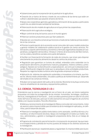 #PorUnNuevoPaís
Programa de Unidad Popular © Unidad Popular 2015
• Subvenciones para la incorporación de la juventud en la agricultura.
• Creación de un banco de tierras a través de una auditoría de las tierras que están sin
cultivar o abandonadas que pasarían al banco de tierras.
• Apoyo a las cooperativas agrícolas y ganaderas y eliminación de las ayudas a particulares
a partir de una determinada cantidad de hectáreas.
• Potenciación de otro modelo de agricultura en el que primen las cooperativas.
• Potenciación de la agricultura ecológica.
• Mayor control de la ley de buenos usos en el mundo agrario
• Potenciar sectores productivos para que fijen población.
• Apostar por una industria comarcal que funcione a través de las materias primas existen-
tes en las comarcas
• Priorizar la participación de la economía social como pilar del nuevo modelo productivo
y generar modelos de colaboración público-social en la gestión de ciertos servicios. Po-
tenciación y soporte administrativo y económico a fórmulas organizativas basadas en coo-
perativas y autogestión democrática. Introducir criterios de la Economía del Bien Común,
con los costes y beneficios sociales como parte del balance.
• Facilitar con financiación la formación de redes de consumo, que sirvan para disponer
directamente los productos alimenticios desde los centros de producción.
• Regulación para garantizar un turismo de calidad, entendida como sostenible con la
preservación del entorno y el patrimonio (natural y paisajístico, histórico-artístico y antro-
pológico). Apostar por la diversificación y especialización, así como por la desestacionali-
zación. Planificación integral de modo que no perjudique a otras actividades productivas.
Respetar los negocios locales turísticos ante las grandes empresas turísticas
• Aplicación de sistemas de explotación sostenibles e innovadores a la minería, que limi-
ten los efectos medio ambientales, vinculado a políticas de mantenimiento y/o desarrollo
del empleo en las comarcas mineras.
• Acabar con la especulación del suelo y de la vivienda. Reorientar la burbuja constructiva
hacia la rehabilitación de viviendas y equipamientos públicos.
3.2. CIENCIA, TECNOLOGIA E I+D+i
Entendemos que la ciencia e investigación son el futuro de un país, así mismo realizamos
propuestas con todos los protagonistas de las mismas: humanistas, tecnólogas, científicas,
técnicas, investigadoras en formación... Junto con ellas queremos poner en valor el I+D como
motor del futuro de este país, para que no sólo avancemos sino que lo hagamos de una forma
válida y con riqueza duradera. Para ello ofrecemos:
• Defensa y reconocimiento de la Investigación Básica como pilar del conocimiento, motor
de avance y pieza imprescindible para la existencia de la investigación aplicada y, en defi-
nitiva, para el desarrollo del país.
• Potenciar la investigación pública tanto básica como avanzada, científica-técnica y hu-
manística, sin discriminación de áreas. Apoyo a la investigación en todos sus niveles: téc-
nico, administrativo, y gestión e investigación propiamente dicha. Esto es un trabajo de
equipo.
• Programa de contratación para la formación e incorporación de personal: hay que rever-
tir el envejecimiento y pérdida de muchos puestos de trabajo en los distintos sectores de
la investigación.
• Planificación plurianual, respetando plazos y regularidad. Es imprescindible para la pro-
28
I Modelo sostenible
 