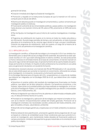 #PorUnNuevoPaís
Programa de Unidad Popular© Unidad Popular 2015
gramación de tareas.
• Creación inmediata de la Agencia Estatal de Investigación.
• Promoción y respaldo en la Instituciones Europeas de que la inversión en I+D civil no
compute para el cálculo del déficit.
• Disminución del presupuesto en Investigación armamentística, sustituir armamento por
investigación pública no belicosa.
• Financiación suficiente de las Universidades públicas y apoyo público a la investigación
hasta alcanzar una inversión mínima del 3% sobre el PIB, proveniente al 100% del erario
público.
• Plan de Ayuda a la Investigación para el retorno de nuestras investigadoras e investiga-
dores
• Programas de visibilización de mujeres en la ciencia en todos los niveles educativos y
de información. Durante largos periodos de tiempo y aún actualmente, en todo el proceso
educativo en la enseñanza de las ciencias sigue siendo la mujer una gran invisibilizada.
Creación de programas de visibilización, tanto de mujeres a lo largo de la historia de la
ciencia, como actualmente en la investigación científica.
3.2.1. IMPULSAR LA I+D+i
La Investigación científica, el Desarrollo tecnológico y la innovación (I+D+i) son ámbitos fun-
damentales para un desarrollo social y ecológicamente sostenible.Actualmente se están apli-
cando recortes en I+D+i que están estrangulando el sistema científico. Se está produciendo
un franco retroceso en el fortalecimiento de la base de conocimiento: el nivel de inversión en
educación sigue siendo demasiado bajo; el aprovechamiento de las oportunidades de apren-
dizaje permanente es limitado. En España el exilio profesional se ha convertido en una salida
para una generación de jóvenes con excelente formación.
Consideramos necesario alcanzar una inversión del 3% del PIB dedicado a I+D. Las priorida-
des en este ámbito pasan por aumentar la inversión en conocimiento, reforzando los campos
de la investigación, la innovación, la educación y la formación permanente.
En la Estrategia Nacional para el impulso del I+D+i, propondremos un conjunto de medidas
que deberán ser integradas con la Estrategia 2020 de la UE, que deberá tener otro modelo
de gestión:
• Garantizar el carácter público del resultado de investigaciones financiadas con fondos
públicos, que deben ser de libre utilización y difusión. Los beneficios económicos, si los
hubiese, repercutirán en la entidad pública que haya realizado la investigación, en el con-
junto de la Investigación Pública, y en aquellas investigaciones que afecten a necesidades
básicas, como medicamentos, etc.
• Revisar la legislación que relaciona firma de patentes en determinadas entidades públi-
cas, en descubrimientos hechos en su seno.
• Prioridad en la investigación y aplicación de tecnologías que mejoren el empleo en fun-
ción de la relación innovación/volumen-calidad del empleo generado. Promoción de la
investigación orientada a las necesidades sociales: protección del medio ambiente, ener-
gías renovables y limpias, salud laboral y ambiental.
• Desarrollo de tecnologías genéricas y respetuosas con el medio ambiente y la salud pú-
blica.
• Democratización de la planificación, priorización y gestión de los programas de I+D, que
se basará en criterios de rentabilidad social. Crear condiciones para que aumente la in-
versión en investigación, pero manteniendo niveles elevados de financiación pública en
campos prioritarios. Limitación del papel de los grupos industriales en la orientación de la
política tecnológica.
29
Modelo sostenible I
 