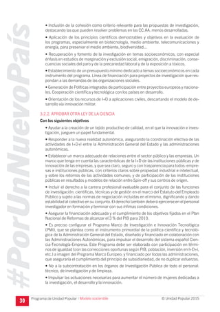 #PorUnNuevoPaís
Programa de Unidad Popular © Unidad Popular 2015
• Inclusión de la cohesión como criterio relevante para las propuestas de investigación,
destacando las que pueden resolver problemas en las CC.AA. menos desarrolladas.
• Aplicación de los principios científicos demostrables y objetivos en la evaluación de
los programas, especialmente en biotecnología, medio ambiente, telecomunicaciones y
energía, para preservar el medio ambiente, biodiversidad...
• Recuperación y fomento de la investigación en temas socioeconómicos, con especial
énfasis en estudios de marginación y exclusión social, emigración, discriminación, conse-
cuencias sociales del paro y de la precariedad laboral y de la exposición a tóxicos.
• Establecimiento de un presupuesto mínimo dedicado a temas socioeconómicos en cada
instrumento del programa. Línea de financiación para proyectos de investigación que res-
pondan a las demandas de las organizaciones sociales.
• Generación de Políticas integradas de participación entre proyectos europeos y naciona-
les. Cooperación científica y tecnológica con los países en desarrollo.
• Orientación de los recursos de I+D a aplicaciones civiles, descartando el modelo de de-
sarrollo vía innovación militar.
3.2.2. APROBAR OTRA LEY DE LA CIENCIA
Con los siguientes objetivos
• Ayudar a la creación de un tejido productivo de calidad, en el que la innovación e inves-
tigación, jueguen un papel fundamental.
• Responder a la nueva realidad autonómica, asegurando la coordinación efectiva de las
actividades de I+D+I entre la Administración General del Estado y las administraciones
autonómicas.
• Establecer un marco adecuado de relaciones entre el sector público y las empresas. Un
marco que tenga en cuenta las características de la I+D de las instituciones públicas y de
innovación de las empresas, y que sea claro, seguro y con trasparencia para todos: empre-
sas e instituciones públicas, con criterios claros sobre propiedad industrial e intelectual,
y sobre los retornos de las actividades comunes; y de participación de las instituciones
públicas en resultados y modelos de relación entre Spin-off y sus centros de origen.
• Incluir el derecho a la carrera profesional evaluable para el conjunto de las funciones
de investigación: científicas, técnicas y de gestión en el marco del Estatuto del Empleado
Público y sujeto a las normas de negociación incluidas en el mismo, dignificando y dando
estabilidad al colectivo en su conjunto.El derecho también deberá ejercerse en el personal
investigador en formación y terminar con sus ínfimas condiciones.
• Asegurar la financiación adecuada y el cumplimiento de los objetivos fijados en el Plan
Nacional de Reformas de alcanzar el 3 % del PIB para 2010.
• Es preciso configurar el Programa Marco de Investigación e Innovación Tecnológica
(PMI), que se plantea como el instrumento primordial de la política científica y tecnoló-
gica de la Administración General del Estado, diseñado y financiado en colaboración con
las Administraciones Autonómicas, para impulsar el desarrollo del sistema español Cien-
cia-Tecnología-Empresa. Este Programa debe ser elaborado con participación en térmi-
nos de igualdad (con las correcciones oportunas según PIB, población, inversión en I+D+i,
etc.) a imagen del Programa Marco Europeo; y financiado por todas las administraciones,
que aseguraría el cumplimiento del principio de subsidiariedad, de no duplicar esfuerzos.
• No a la subcontratación en los órganos de Investigación Pública de todo el personal:
técnico, de investigación y de limpieza.
• Impulsar las actuaciones necesarias para aumentar el número de mujeres dedicadas a
la investigación, el desarrollo y la innovación.
30
I Modelo sostenible
 