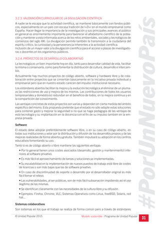 #PorUnNuevoPaís
Programa de Unidad Popular© Unidad Popular 2015
3.2.3. VALORACIÓN CURRICULAR DE LA DIVULGACIÓN CIENTÍFICA
A nadie se le escapa que la actividad científica, se mantiene básicamente con fondos públi-
cos, especialmente en un país con escasa tradición de I+D+i en el mundo empresarial como
España. Hacer llegar la importancia de la investigación y sus principales avances al público
en general es enormemente importante para favorecer el alfabetismo científico de la pobla-
ción y mantener a esta informada acerca de los retos ambientales, sociales y tecnológicos de
comienzos del siglo XXI. La divulgación permite también la transmisión a la ciudadanía del
espíritu crítico, la curiosidad y la perseverancia inherentes a la actividad científica.
Inclusión de un mayor valor a la divulgación científica para el acceso a plazas de investigado-
ras o docentes en los organismos públicos.
3.2.4. PROYECTOS DE DESARROLLO COLABORATIVO
La tecnología es un bien importante hoy en día, tanto para desarrollar calidad de vida, facilitar
la misma o conservarla, como para fomentar la distribución de cultura, desarrollo e intercam-
bio.
Actualmente hay muchos proyectos de código abierto, software y hardware libre y de cola-
boración entre proyectos que se cimientan básicamente en la iniciativa privada individual y
empresarial pero que en nuestro estado carecen del impulso institucional necesario.
Los estándares abiertos facilitan la mejora y la evolución tecnológica al eliminar de un pluma-
zo las restricciones de uso y mejora de los mismos. Las contribuciones de todos los usuarios
(empresariales y domésticos) redundan en el beneficio de todos, en la mejora continua y en
la compartición del conocimiento.
Las ventajas concretas de estos proyectos son varias y dependen en cierta medida del ámbito
específico del mismo. Esta propuesta pretende que el estado no sólo adopte estas soluciones
para contener gasto y mejorar la seguridad si no que se haga pedagogía de las ventajas de
esta tecnología y su implantación en la docencia con el fin de su impulso también en la em-
presa privada.
Software
El estado debe adoptar preferiblemente software libre, o en su caso de código abierto, en
todas sus instituciones y velar por la distribución y difusión de los desarrollos propios y de las
mejoras realizadas de forma abierta y gratuita. También impulsará su adopción en los centros
educativos fomentando su uso.
Tanto si es de código abierto o libre mantiene las siguientes ventajas:
• Por lo general tienen unos costes asociados (desarrollo, gestión y mantenimiento) infe-
riores al software privativo.
• Es más fácil el aprovechamiento de tareas y soluciones ya implementadas.
• Su escalabilidad en la implementación de nuevos puestos de trabajo está libre de costes
de licencias o son más bajas que las de software privativo.
• En caso de discontinuidad de soporte o desarrollo por el desarrollador original es más
fácil tomar el relevo.
• Las vulnerabilidades, al ser públicas, son de más fácil subsanación impidiendo así el uso
ilegítimo de las mismas.
• Se identifican claramente con las necesidades de la cultura libre y su difusión.
• Ejemplos: Firefox, Chrome, VLC, Sistemas Operativos como Linux, freeBSD, Solaris, red
hat...
Sistemas colaborativos
Son sistemas en los que el trabajo se realiza de forma común pero a través de estándares
31Modelo sostenible I
 
