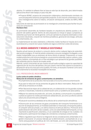#PorUnNuevoPaís
Programa de Unidad Popular © Unidad Popular 2015
abiertos. En realidad el software libre se basa en este tipo de desarrollo, pero determinadas
aplicaciones llevan este trabajo un paso más allá:
• Proyecto BOINC: proyecto de computación colaborativa y desinteresada orientada a la
suma de pequeños esfuerzos para grandes proyectos.Es de creación universitaria y se usa
para investigaciones sobre la malaria, simulación aeroespacial, análisis de ADN y ARN,
etc.
Soluciones de este tipo se promoverán en la investigación universitaria para facilitar los pro-
cesos de computación.
Hardware libre
Se promoverán desarrollos de hardware basados en arquitecturas abiertas puestos a dis-
posición del público general. Dentro de esta propuesta se incluye el apoyo a proyectos ya
existentes que fueran de interés general, como por ejemplo los proyectos destinados a crear
soluciones industriales, creación de miembros prostéticos, generación de energía, vehículos
no contaminantes, etc.
La implementación de estos estándares a diferentes niveles facilitará el impulso de la rein-
dustrialización y creación de nuevos modelos de negocio al eliminar costes del proceso.
3.3. MEDIO AMBIENTE Y MODELO SOSTENIBLE
Nuestra actual manera de producir y consumir atenta contra cualquier lógica de sostenibili-
dad social y ecológica. El nivel de presión ambiental y consumo energético ha llegado a unos
niveles insoportables que ya amenazan de forma directa al planeta. Proponemos un nuevo
modelo productivo y de consumo basado en una economía sostenible, baja en carbono, justa,
social y solidaria, acompañado de un Plan estratégico que aproveche las grandes posibilida-
des existentes para la creación de empleo verde.
Además, somos conscientes de que nuestra actual huella ecológica supera la capacidad de
regeneración de recursos del planeta y de que nuestro nivel de vida supone la usurpación y
devastación de los recursos para otros pueblos.Por tanto, es necesario mantener como varia-
ble fundamental la necesidad insoslayable de decrecer.
3.3.1. PROTECCIÓN DEL MEDIO AMBIENTE
Lucha contra el cambio climático.
Reducción de emisiones de gases contaminantes a la atmósfera
• Cumplimiento de los protocolos internacionales en la lucha contra la contaminación.
• Ley para la reducción de las emisiones de gases de efecto invernadero. Reducción del
20% de las emisiones en el 2020.
• Plan Nacional de mejora de la calidad del aire, en colaboración con los grandes núcleos
urbanos e industriales, tratando la contaminación como un problema de salud pública.
• Mejorar los sistemas de predicción, así como, de alertas y comunicación a la población
cuándo se superan los niveles permitidos de calidad del aire, así como sus efectos sobre la
salud y las actuaciones para protegerse.
• Evaluación económica detallada de los efectos de la contaminación atmosférica.
• Disminución de las emisiones de gases procedentes del transporte fomentando la re-
ducción de desplazamientos, la movilidad sostenible no motorizada, el transporte público,
el compartir vehículo privado, y en última instancia el vehículo eléctrico. Promoción de la
peatonalización del centro de las ciudades.Junto a la sostenibilidad del transporte, es muy
importante la planificación urbanística, el uso sostenible de energía en las ciudades o la
reubicación y optimización tecnológica de crematorios o empresas contaminantes.
• Marco regulatorio que refuerce la integración de las consideraciones ambientales en la
gestión empresarial. Un proceso liderado por la Administración, acompañado de un au-
mento presupuestario en políticas de I+D+i del Estado, así como del compromiso de los
32
I Modelo sostenible
 
