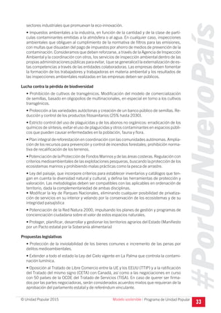 #PorUnNuevoPaís
Programa de Unidad Popular© Unidad Popular 2015
sectores industriales que promuevan la eco-innovación.
• Impuestos ambientales a la industria, en función de la cantidad y de la clase de partí-
culas contaminantes emitidas a la atmósfera o al agua. En cualquier caso, inspecciones
ambientales que obliguen al cumplimiento de la normativa de filtros para las emisiones,
con multas que disuadan del pago de impuestos por ahorro de medios de prevención de la
contaminación. Consideramos que deben reforzarse, a través de la Agencia de Inspección
Ambiental y la coordinación con otros, los servicios de inspección ambiental dentro de las
propias administraciones públicas para evitar, (que se generalice) la externalización de es-
tas competencias a través de las entidades colaboradoras. Las empresas deben fomentar
la formación de los trabajadores y trabajadoras en materia ambiental y los resultados de
las inspecciones ambientales realizadas en las empresas deben ser públicos.
Lucha contra la pérdida de biodiversidad
• Prohibición de cultivos de transgénicos. Modificación del modelo de comercialización
de semillas, basado en oligopolios de multinacionales, en especial en torno a los cultivos
transgénicos.
• Protección a las variedades autóctonas y creación de un banco público de semillas. Re-
ducción y control de los productos fitosanitarios (25% hasta 2030).
• Estricto control del uso de plaguicidas y de los abonos no orgánicos: erradicación de los
químicos de síntesis; evitar el uso de plaguicidas y otros contaminantes en espacios públi-
cos que pueden causar enfermedades en la población, fauna y flora.
• Plan integral de reforestación en coordinación con las comunidades autónomas.Amplia-
ción de los recursos para prevención y control de incendios forestales; prohibición norma-
tiva de recalificación de los terrenos.
• Potenciación de la Protección de Fondos Marinos y de las áreas costeras.Regulación con
criterios medioambientales de las explotaciones pesqueras, buscando la protección de los
ecosistemas marinos y prohibiendo malas prácticas como la pesca de arrastre.
• Ley del paisaje, que incorpore criterios para establecer inventarios y catálogos que ten-
gan en cuenta la diversidad natural y cultural, y defina las herramientas de protección y
valoración. Las metodologías deben ser compatibles con las aplicables en ordenación de
territorio, dada la complementariedad de ambas disciplinas.
• Modificar la ley de Parques Nacionales, eliminando cualquier posibilidad de privatiza-
ción de servicios en su interior y velando por la conservación de los ecosistemas y de su
integridad paisajística
• Potenciación de la Red Natura 2000, impulsando los planes de gestión y programas de
concienciación ciudadana sobre el valor de estos espacios naturales.
• Proteger, planificar, desarrollar y gestionar los territorios agrarios del Estado (Manifiesto
por un Pacto estatal por la Soberanía alimentaria)
Propuestas legislativas
• Protección de la inviolabilidad de los bienes comunes e incremento de las penas por
delitos medioambientales.
• Extender a todo el estado la Ley del Cielo vigente en La Palma que controla la contami-
nación lumínica.
• Oposición al Tratado de Libre Comercio entre la UE y los EEUU (TTIP) y a la ratificación
del Tratado del mismo signo (CETA) con Canadá, así como a las negociaciones en curso
con 50 países de la OCDE del Tratado de Servicios (TISA). En caso de querer ser firma-
dos por las partes negociadoras, serán considerados acuerdos mixtos que requieran de la
aprobación del parlamento estatal y de referéndum vinculante.
33
Modelo sostenible I
 
