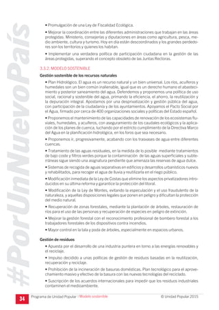 #PorUnNuevoPaís
Programa de Unidad Popular © Unidad Popular 2015
• Promulgación de una Ley de Fiscalidad Ecológica.
• Mejorar la coordinación entre las diferentes administraciones que trabajan en las áreas
protegidas: Ministerio, consejerías y diputaciones en áreas como agricultura, pesca, me-
dio ambiente, cultura y turismo. Hoy en día están descoordinados y los grandes perdedo-
res son los territorios y quienes los habitan.
• Implementar una verdadera política de participación ciudadana en la gestión de las
áreas protegidas, superando el concepto obsoleto de las Juntas Rectoras.
3.3.2. MODELO SOSTENIBLE
Gestión sostenible de los recursos naturales
• Plan Hidrológico. El agua es un recurso natural y un bien universal. Los ríos, acuíferos y
humedales son un bien común inalienable, igual que es un derecho humano el abasteci-
miento y posterior saneamiento del agua. Defendemos y proponemos una política de uso
social, racional y sostenible del agua, primando la eficiencia, el ahorro, la reutilización y
la depuración integral. Apostamos por una desprivatización y gestión pública del agua,
con participación de la ciudadanía y de los ayuntamientos. Apoyamos el Pacto Social por
el Agua, firmado por cerca de 400 organizaciones sociales y políticas del Estado español.
• Proponemos el mantenimiento de las capacidades de renovación de los ecosistemas flu-
viales, humedales, y acuíferos, con aseguramiento de los caudales ecológicos y la aplica-
ción de los planes de cuenca, luchando por el estricto cumplimiento de la Directiva Marco
del Agua en la planificación hidrológica, en los foros que sea necesario.
• Proponemos ir, progresivamente, acabando con los trasvases de agua entre diferentes
cuencas.
• Tratamiento de las aguas residuales, en la medida de lo posible mediante tratamientos
de bajo coste y filtros verdes porque la contaminación de las aguas superficiales y subte-
rráneas sigue siendo una asignatura pendiente que amenaza las reservas de agua dulce.
• Sistemas de recogida de aguas separativas en edificios y desarrollos urbanísticos nuevos
y rehabilitados, para recoger el agua de lluvia y reutilizarla en el riego público.
• Modificación inmediata de la Ley de Costas que elimine los aspectos privatizadores intro-
ducidos en su última reforma y garantice la protección del litoral.
• Modificación de la Ley de Montes, evitando la especulación y el uso fraudulento de la
naturaleza, y aquellas disposiciones legales que ponen en peligro y dificultan la protección
del medio natural.
• Recuperación de zonas forestales, mediante la plantación de árboles, restauración de
ríos para el uso de las personas y recuperación de especies en peligro de extinción.
• Mejorar la gestión forestal con el reconocimiento profesional de bombero forestal a los
trabajadores forestales de los dispositivos contra incendios.
• Mayor control en la tala y poda de árboles, especialmente en espacios urbanos.
Gestión de residuos
• Apuesta por el desarrollo de una industria puntera en torno a las energías renovables y
el reciclaje.
• Impulso decidido a unas políticas de gestión de residuos basadas en la reutilización,
recuperación y reciclaje.
• Prohibición de la incineración de basuras domésticas. Plan tecnológico para el aprove-
chamiento masivo y efectivo de la basura con las nuevas tecnologías del reciclado.
• Suscripción de los acuerdos internacionales para impedir que los residuos industriales
contaminen el medioambiente.
34
I Modelo sostenible
 