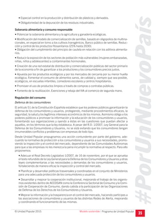 #PorUnNuevoPaís
Programa de Unidad Popular© Unidad Popular 2015
• Especial control en la producción y distribución de plásticos y derivados.
• Obligatoriedad de la depuración de los residuos industriales.
Soberanía alimentaria y consumo responsable
• Potenciar la soberanía alimentaria y la agricultura y ganadería ecológicas.
• Modificación del modelo de comercialización de semillas, basado en oligopolios de multina-
cionales, en especial en torno a los cultivos transgénicos. Banco público de semillas. Reduc-
ción y control de los productos fitosanitarios (25% hasta 2030).
• Obligación del cumplimiento del principio de cautela en relación con los aditivos alimenta-
rios.
• Reducir la exposición de los sectores de población más vulnerables (mujeres embarazadas,
niñas, niños y adolescentes) a contaminantes hormonales.
• Creación de una red estatal de distribución y comercialización públicas del sector primario
de la economía a fin de garantizar a los productores y los consumidores precios justos.
• Apuesta por los productos ecológicos y por los mercados de cercanía por su menor huella
ecológica. Fomentar el consumo de alimentos sanos, de calidad y, siempre que sea posible,
ecológicos, en escuelas infantiles, comedores escolares y centros hospitalarios.
• Promover el uso de productos limpios a través de compras o contratas públicas.
• Fomento de la reutilización. Exenciones y rebaja del IVA al comercio de segunda mano.
Regulación del consumo
Defensa de los consumidores
El artículo 51 de la Constitución Española establece que los poderes públicos garantizarán la
defensa de los consumidores y usuarios, protegiendo, mediante procedimientos eficaces, la
seguridad, la salud y los legítimos intereses económicos de los mismos. Asimismo obliga a los
poderes públicos a promover la información y la educación de los consumidores y usuarios,
fomentando sus organizaciones y oyendo a éstas en las cuestiones que puedan afectar a
aquellos, en los términos que la ley establezca. A pesar del R.D. 1/2007, Ley General para la
Defensa de los Consumidores y Usuarios, no se está evitando que los consumidores tengan
innumerables conflictos y problemas con empresas de todo tipo.
Desde Unidad Popular propugnamos una acción contundente por parte del gobierno, ade-
cuando la normativa de protección a los consumidores y usuarios a sus necesidades, promo-
viendo la inspección y el control del mercado, dependiente de las Comunidades Autónomas
para que a las empresas no les merezca la pena incumplir la normativa al respecto. Para ello
proponemos:
• Adecuar el Real Decreto Legislativo 1/2007, de 16 de noviembre, por el que se aprueba
el texto refundido de la Ley General para la Defensa de los Consumidores y Usuarios y otras
leyes complementarias a las necesidades y demandas de los consumidores y usuarios,
fortaleciendo de manera eficaz la inspección y control del mercado.
• Planificar y desarrollar políticas trasversales y coordinadas en el conjunto de Ministerios
para una adecuada protección de los consumidores y usuarios.
• Desarrollar y mejorar la cooperación institucional, mejorando el trabajo de los organis-
mos existentes dentro de AECOSAN como la Conferencia Sectorial de Consumo y la Comi-
sión de Cooperación de Consumo, dando cabida a la participación de las Organizaciones
de Defensa de los Derechos de los Consumidores y Usuarios.
• Mejorar la información y la trasparencia en el control del mercado, haciendo partícipes a
las asociaciones de consumidores y usuarios de las distintas Redes de Alerta, mejorando
y coordinando el funcionamiento de las mismas.
35
Modelo sostenible I
 