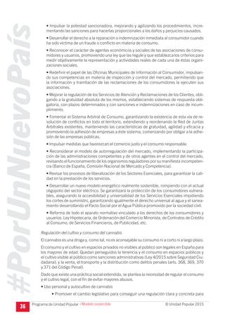 #PorUnNuevoPaís
Programa de Unidad Popular © Unidad Popular 2015
• Impulsar la potestad sancionadora, mejorando y agilizando los procedimientos, incre-
mentando las sanciones para hacerlas proporcionales a los daños y perjuicios causados.
• Desarrollar el derecho a la reparación o indemnización inmediata al consumidor cuando
ha sido víctima de un fraude o conflicto en materia de consumo.
• Reconocer el carácter de agentes económicos y sociales de las asociaciones de consu-
midores y usuarios, promoviendo una ley que las regule y que establezca los criterios para
medir objetivamente la representación y actividades reales de cada una de éstas organi-
zaciones sociales.
• Redefinir el papel de las Oficinas Municipales de Información al Consumidor, impulsan-
do sus competencias en materia de inspección y control del mercado, permitiendo que
la información y tramitación de las reclamaciones de los consumidores la ejecuten sus
asociaciones.
• Mejorar la regulación de los Servicios de Atención y Reclamaciones de los Clientes, obli-
gando a la gratuidad absoluta de los mismos, estableciendo sistemas de respuesta obli-
gatoria, con plazos determinados y con sanciones e indemnizaciones en caso de incum-
plimiento.
• Fomentar el Sistema Arbitral de Consumo, garantizando la existencia de esta vía de re-
solución de conflictos en todo el territorio, extendiendo y reordenando la Red de Juntas
Arbitrales existentes, manteniendo las características de gratuidad, agilidad y eficacia y
promoviendo la adhesión de empresas a éste sistema, comenzando por obligar a la adhe-
sión de las empresas públicas.
• Impulsar medidas que favorezcan el comercio justo y el consumo responsable.
• Reconsiderar el modelo de autorregulación del mercado, implementando la participa-
ción de las administraciones competentes y de otros agentes en el control del mercado,
revisando el funcionamiento de los organismos reguladores por su manifiesta incompeten-
cia (Banco de España, Comisión Nacional de Mercado y Competencia).
• Revisar los procesos de liberalización de los Sectores Esenciales, para garantizar la cali-
dad en la prestación de los servicios.
• Desarrollar un nuevo modelo energético realmente sostenible, rompiendo con el actual
oligopolio del sector eléctrico. Se garantizará la protección de los consumidores vulnera-
bles, asegurando la accesibilidad y universalidad de los Servicios Esenciales impidiendo
los cortes de suministro, garantizando igualmente el derecho universal al agua y el sanea-
miento desarrollando el Pacto Social por el Agua Pública promovido por la sociedad civil.
• Reforma de todo el aparato normativo vinculado a los derechos de los consumidores y
usuarios: Ley Hipotecaria, de Ordenación del Comercio Minorista, de Contratos de Crédito
al Consumo, de Servicios Financieros, de Publicidad, etc.
Regulación del cultivo y consumo del cannabis
El cannabis es una droga y, como tal, no es aconsejable su consumo ni a corto ni a largo plazo.
El consumo y el cultivo en espacios privados no visibles al público son legales en España para
los mayores de edad. Quedan perseguidos la tenencia y el consumo en espacios públicos y
el cultivo visible al público como sanciones administrativas (Ley 4/2015 sobre Seguridad Ciu-
dadana); y la venta, el transporte y la distribución como delitos penales (arts. 368, 369, 370
y 371 del Código Penal).
Dado que existe una práctica social extendida, se plantea la necesidad de regular el consumo
y el cultivo legal, con el fin de evitar mayores abusos.
• Uso personal y autocultivo de cannabis
• Promover el cambio legislativo para conseguir una regulación clara y concreta para
36
I Modelo sostenible
 