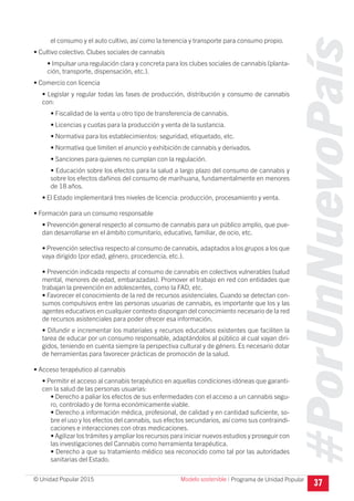 #PorUnNuevoPaís
Programa de Unidad Popular© Unidad Popular 2015
el consumo y el auto cultivo, así como la tenencia y transporte para consumo propio.
• Cultivo colectivo. Clubes sociales de cannabis
• Impulsar una regulación clara y concreta para los clubes sociales de cannabis (planta-
ción, transporte, dispensación, etc.).
• Comercio con licencia
• Legislar y regular todas las fases de producción, distribución y consumo de cannabis
con:
• Fiscalidad de la venta u otro tipo de transferencia de cannabis.
• Licencias y cuotas para la producción y venta de la sustancia.
• Normativa para los establecimientos: seguridad, etiquetado, etc.
• Normativa que limiten el anuncio y exhibición de cannabis y derivados.
• Sanciones para quienes no cumplan con la regulación.
• Educación sobre los efectos para la salud a largo plazo del consumo de cannabis y
sobre los efectos dañinos del consumo de marihuana, fundamentalmente en menores
de 18 años.
• El Estado implementará tres niveles de licencia: producción, procesamiento y venta.
• Formación para un consumo responsable
• Prevención general respecto al consumo de cannabis para un público amplio, que pue-
dan desarrollarse en el ámbito comunitario, educativo, familiar, de ocio, etc.
• Prevención selectiva respecto al consumo de cannabis, adaptados a los grupos a los que
vaya dirigido (por edad, género, procedencia, etc.).
• Prevención indicada respecto al consumo de cannabis en colectivos vulnerables (salud
mental, menores de edad, embarazadas). Promover el trabajo en red con entidades que
trabajan la prevención en adolescentes, como la FAD, etc.
• Favorecer el conocimiento de la red de recursos asistenciales. Cuando se detectan con-
sumos compulsivos entre las personas usuarias de cannabis, es importante que los y las
agentes educativos en cualquier contexto dispongan del conocimiento necesario de la red
de recursos asistenciales para poder ofrecer esa información.
• Difundir e incrementar los materiales y recursos educativos existentes que faciliten la
tarea de educar por un consumo responsable, adaptándolos al público al cual vayan diri-
gidos, teniendo en cuenta siempre la perspectiva cultural y de género. Es necesario dotar
de herramientas para favorecer prácticas de promoción de la salud.
• Acceso terapéutico al cannabis
• Permitir el acceso al cannabis terapéutico en aquellas condiciones idóneas que garanti-
cen la salud de las personas usuarias:
• Derecho a paliar los efectos de sus enfermedades con el acceso a un cannabis segu-
ro, controlado y de forma económicamente viable.
• Derecho a información médica, profesional, de calidad y en cantidad suficiente, so-
bre el uso y los efectos del cannabis, sus efectos secundarios, así como sus contraindi-
caciones e interacciones con otras medicaciones.
• Agilizar los trámites y ampliar los recursos para iniciar nuevos estudios y proseguir con
las investigaciones del Cannabis como herramienta terapéutica.
• Derecho a que su tratamiento médico sea reconocido como tal por las autoridades
sanitarias del Estado.
37Modelo sostenible I
 