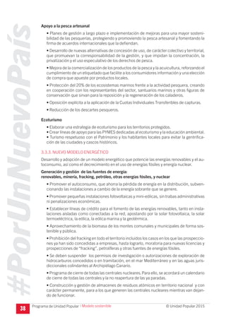 #PorUnNuevoPaís
Programa de Unidad Popular © Unidad Popular 2015
Apoyo a la pesca artesanal
• Planes de gestión a largo plazo e implementación de mejoras para una mayor sosteni-
bilidad de las pesquerías, protegiendo y promoviendo la pesca artesanal y fomentando la
firma de acuerdos internacionales que la defiendan.
• Desarrollo de nuevas alternativas de concesión de uso, de carácter colectivo y territorial,
que promuevan la corresponsabilidad de la gestión, y que impidan la concentración, la
privatización y el uso especulativo de los derechos de pesca.
• Mejora de la comercialización de los productos de la pesca y la acuicultura, reforzando el
cumplimiento de un etiquetado que facilite a los consumidores información y una elección
de compra que apueste por productos locales.
• Protección del 20% de los ecosistemas marinos frente a la actividad pesquera, creando
en cooperación con los representantes del sector, santuarios marinos y otras figuras de
conservación que sirvan para la reposición y la regeneración de los caladeros.
• Oposición explícita a la aplicación de la Cuotas Individuales Transferibles de capturas.
• Reducción de los descartes pesqueros.
Ecoturismo
• Elaborar una estrategia de ecoturismo para los territorios protegidos.
• Crear líneas de apoyo para las PYMES dedicadas al ecoturismo y la educación ambiental.
• Turismo respetuoso con el Patrimonio y los habitantes locales para evitar la gentrifica-
ción de las ciudades y cascos históricos.
3.3.3. NUEVO MODELO ENERGÉTICO
Desarrollo y adopción de un modelo energético que potencie las energías renovables y el au-
toconsumo, así como el decrecimiento en el uso de energías fósiles y energía nuclear.
Generación y gestión de las fuentes de energía:
renovables, minería, fracking, petróleo, otras energías fósiles, y nuclear
• Promover el autoconsumo, que ahorra la pérdida de energía en la distribución, subven-
cionando las instalaciones a cambio de la energía sobrante que se genere.
• Promover pequeñas instalaciones fotovoltaicas y mini-eólicas, sin trabas administrativas
ni penalizaciones económicas.
• Establecer líneas de crédito para el fomento de las energías renovables, tanto en insta-
laciones aisladas como conectadas a la red, apostando por la solar fotovoltaica, la solar
termoeléctrica, la eólica, la eólica marina y la geotérmica.
• Aprovechamiento de la biomasa de los montes comunales y municipales de forma sos-
tenible y pública.
• Prohibición del fracking en todo el territorio incluidos los casos en los que las prospeccio-
nes ya han sido concedidas a empresas, hasta lograrlo, moratoria para nuevas licencias y
prospecciones de “fracking”, petrolíferas y otras fuentes de energías fósiles.
• Se deben suspender los permisos de investigación o autorizaciones de exploración de
hidrocarburos concedidos o en tramitación, en el mar Mediterráneo y en las aguas juris-
diccionales colindantes al Archipiélago Canario.
• Programa de cierre de todas las centrales nucleares.Para ello, se acordará un calendario
de cierre de todas las centrales y la no reapertura de las ya paradas.
• Construcción y gestión de almacenes de residuos atómicos en territorio nacional y con
carácter permanente, para a los que generen las centrales nucleares mientras van dejan-
do de funcionar.
38
I Modelo sostenible
 