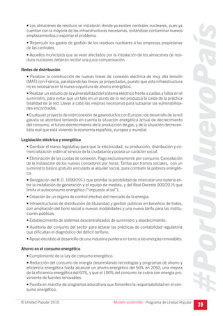 #PorUnNuevoPaís
Programa de Unidad Popular© Unidad Popular 2015
• Los almacenes de residuos se instalarán donde ya existen centrales nucleares, pues ya
cuentan con la mayoría de las infraestructuras necesarias, evitándose contaminar nuevos
emplazamientos o exportar el problema.
• Repercutir los gastos de gestión de los residuos nucleares a las empresas propietarias
de las centrales.
• Aquellos municipios que se vean afectados por la instalación de los almacenes de resi-
duos nucleares deberán recibir una justa compensación.
Redes de distribución
• Paralizar la construcción de nuevas líneas de conexión eléctrica de muy alta tensión
(MAT) con Francia, paralizando las líneas ya proyectadas, puesto que esta infraestructura
no es necesaria en la nueva coyuntura de ahorro energético.
• Realizar un estudio de la vulnerabilidad del sistema eléctrico frente a caídas y fallos en el
suministro, para evitar que un fallo en un punto de la red produzca la caída de la práctica
totalidad de la red. Llevar a cabo las mejoras necesarias para subsanar las vulnerabilida-
des encontradas.
• Cualquier proyecto de interconexión de gaseoductos con Europa o de desarrollo de la red
gasista se abordará teniendo en cuenta la situación energética actual de decrecimiento
del consumo, el futuro decrecimiento de la producción de gas, y de la situación decrecen-
tista real que está viviendo la economía española, europea y mundial.
Legislación eléctrica y energética
• Cambiar el marco legislativo para que la electricidad, su producción, distribución y co-
mercialización estén al servicio de la ciudadanía y posea un carácter social.
• Eliminación de las cuotas de conexión. Pago exclusivamente por consumo. Cancelación
de la instalación de los nuevos contadores por horas. Tarifas por tramos sociales, con un
suministro básico gratuito vinculado al alquiler social, para combatir la pobreza energéti-
ca.
• Derogación del R.D. 1699/2011 que prohíbe la posibilidad de intercalar una batería en-
tre la instalación de generación y el equipo de medida, y del Real Decreto 900/2015 que
limita el autoconsumo energético (“impuesto al sol”).
• Creación de un órgano de control efectivo del mercado de la energía.
• Infraestructuras de distribución de titularidad y gestión públicas en beneficio de todos,
con ampliación del bono social a nuevas modalidades y una nueva tarifa para las institu-
ciones públicas.
• Establecimiento de sistemas descentralizados de suministro y abastecimiento.
• Auditoría del conjunto del sector para aclarar las prácticas de contabilidad regulatoria
que dificultan el diagnóstico del déficit tarifario.
• Apoyo decidido al desarrollo de una industria puntera en torno a las energías renovables.
Ahorro en el consumo energético
• Cumplimiento de la Ley de consumo energético.
• Reducción del consumo de energía desarrollando tecnologías y programas de ahorro y
eficiencia energética hasta alcanzar un ahorro energético del 50% en 2050, una mejora
de la eficiencia energética del 60%, y que el 100% del consumo se cubra con energía pro-
veniente de fuentes renovables.
• Puesta en marcha de programas educativos que fomenten la responsabilidad en el con-
sumo energético.
39
Modelo sostenible I
 