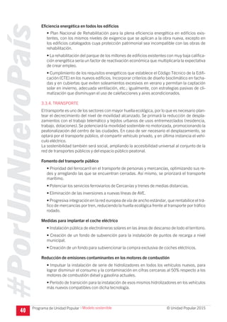 #PorUnNuevoPaís
Programa de Unidad Popular © Unidad Popular 2015
Eficiencia energética en todos los edificios
• Plan Nacional de Rehabilitación para la plena eficiencia energética en edificios exis-
tentes, con los mismos niveles de exigencia que se aplican a la obra nueva, excepto en
los edificios catalogados cuya protección patrimonial sea incompatible con las obras de
rehabilitación.
• La rehabilitación del parque de los millones de edificios existentes con muy baja califica-
ción energética sería un factor de reactivación económica que multiplicaría la expectativa
de crear empleo.
• Cumplimiento de los requisitos energéticos que establece el Código Técnico de la Edifi-
cación (CTE) en los nuevos edificios. Incorporar criterios de diseño bioclimático en facha-
das y en cubiertas que eviten soleamientos excesivos en verano y permitan la captación
solar en invierno, adecuada ventilación, etc.; igualmente, con estrategias pasivas de cli-
matización que disminuyan el uso de calefacciones y aires acondicionados.
3.3.4. TRANSPORTE
El transporte es uno de los sectores con mayor huella ecológica, por lo que es necesario plan-
tear el decrecimiento del nivel de movilidad alcanzado. Se primará la reducción de despla-
zamientos con el trabajo telemático y tejidos urbanos de usos entremezclados (residencia,
trabajo, dotaciones). Se potenciará la movilidad sostenible no motorizada, promocionando la
peatonalización del centro de las ciudades. En caso de ser necesario el desplazamiento, se
optará por el transporte público, el compartir vehículo privado, y en última instancia el vehí-
culo eléctrico.
La sostenibilidad también será social, ampliando la accesibilidad universal al conjunto de la
red de transportes públicos y del espacio público peatonal.
Fomento del transporte público
• Prioridad del ferrocarril en el transporte de personas y mercancías, optimizando sus re-
des y arreglando las que se encuentran cerradas. Así mismo, se priorizará el transporte
marítimo.
• Potenciar los servicios ferroviarios de Cercanías y trenes de medias distancias.
• Eliminación de las inversiones a nuevas líneas de AVE.
• Progresiva integración en la red europea de vía de ancho estándar, que rentabilice el trá-
fico de mercancías por tren, reduciendo la huella ecológica frente al transporte por tráfico
rodado.
Medidas para implantar el coche eléctrico
• Instalación pública de electrolineras solares en las áreas de descanso de todo el territorio.
• Creación de un fondo de subvención para la instalación de puntos de recarga a nivel
municipal.
• Creación de un fondo para subvencionar la compra exclusiva de coches eléctricos.
Reducción de emisiones contaminantes en los motores de combustión
• Impulsar la instalación de serie de hidrolizadores en todos los vehículos nuevos, para
lograr disminuir el consumo y la contaminación en cifras cercanas al 50% respecto a los
motores de combustión diésel y gasolina actuales.
• Período de transición para la instalación de esos mismos hidrolizadores en los vehículos
más nuevos compatibles con dicha tecnología.
40
I Modelo sostenible
 