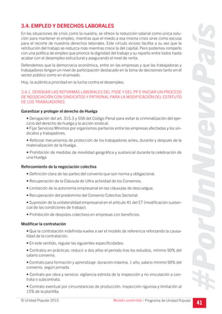 #PorUnNuevoPaís
Programa de Unidad Popular© Unidad Popular 2015
3.4. EMPLEO Y DERECHOS LABORALES
En las situaciones de crisis como la nuestra, se ofrece la reducción salarial como única solu-
ción para mantener el empleo, mientras que el miedo a esa misma crisis sirve como excusa
para el recorte de nuestros derechos laborales. Este círculo vicioso facilita a su vez que la
retribución del trabajo se reduzca más mientras crece la del capital. Pero podemos romperlo
con una política de empleo que priorice la dignidad del trabajo y su reparto entre todos hasta
acabar con el desempleo estructural y asegurando el nivel de renta.
Defendemos que la democracia económica, entre en las empresas y que las trabajadoras y
trabajadores tengan un nivel de participación destacado en la toma de decisiones tanto en el
sector público como en el privado.
Hoy, la auténtica prioridad en la lucha contra el desempleo.
3.4.1. DEROGAR LAS REFORMAS LABORALES DEL PSOE Y DEL PP E INICIAR UN PROCESO
DE NEGOCIACIÓN CON SINDICATOS Y PATRONAL PARA LA MODIFICACIÓN DEL ESTATUTO
DE LOS TRABAJADORES
Garantizar y proteger el derecho de Huelga
• Derogación del art. 315.3 y 558 del Código Penal para evitar la criminalización del ejer-
cicio del derecho de huelga y la acción sindical.
• Fijar Servicios Mínimos por organismos paritarios entre las empresas afectadas y los sin-
dicatos y trabajadores.
• Reforzar mecanismos de protección de los trabajadores antes, durante y después de la
materialización de la Huelga.
• Prohibición de medidas de movilidad geográfica y sustancial durante la celebración de
una Huelga
Reforzamiento de la negociación colectiva
• Definición clara de las partes del convenio que son norma y obligacional.
• Recuperación de la Cláusula de Ultra actividad de los Convenios.
• Limitación de la autonomía empresarial en las cláusulas de descuelgue.
• Recuperación del predominio del Convenio Colectivo Sectorial.
• Supresión de la unilateralidad empresarial en el artículo 41 del ET (modificación sustan-
cial de las condiciones de trabajo).
• Prohibición de despidos colectivos en empresas con beneficios.
Modificar la contratación
• Que la contratación indefinida vuelva a ser el modelo de referencia reforzando la causa-
lidad de la contratación.
• En este sentido, regular las siguientes especificidades:
• Contratos en prácticas: reducir a dos años el período tras los estudios, mínimo 90% del
salario convenio.
• Contrato para formación y aprendizaje: duración máxima, 1 año; salario mínimo 90% del
convenio, según jornada.
• Contrato por obra y servicio: vigilancia estricta de la inspección y no vinculación a con-
trata o subcontrata.
• Contrato eventual por circunstancias de producción: inspección rigurosa y limitación al
15% de la plantilla.
41
Modelo sostenible I
 