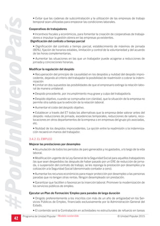 #PorUnNuevoPaís
Programa de Unidad Popular © Unidad Popular 2015
• Evitar que las cadenas de subcontratación y la utilización de las empresas de trabajo
temporal sean utilizadas para empeorar las condiciones laborales.
Cooperativas de trabajadores
• Incentivos fiscales y económicos, para fomentar la creación de cooperativas de trabaja-
dores e impulsar la gestión obrera en las empresas ya existentes.
Dignificación del contrato a tiempo parcial
• Dignificación del contrato a tiempo parcial, establecimiento de máximos de jornada
(80%), fijación de horarios estables, limitación y control de la voluntariedad y del acuerdo
de las horas complementarias.
• Aumentar las situaciones en las que un trabajador puede acogerse a reducciones de
jornada y concreciones horarias.
Modificar la regulación del despido
• Recuperación del principio de causalidad en los despidos y nulidad del despido impro-
cedente, dejando al criterio del trabajador la posibilidad de readmisión o cobrar la indem-
nización
• Limitar en dos supuestos las posibilidades de que el empresario extinga la relación labo-
ral de manera unilateral:
• Despido procedente, por incumplimiento muy grave y culpa del trabajador/a.
• Despido objetivo, cuando se compruebe con claridad, que la situación de la empresa no
permite otra salida que la extinción de la relación laboral.
• Aumentar el coste del despido objetivo.
• Establecer a través del ET todas las alternativas que la empresa debe valorar antes del
despido: reducciones de jornada, excedencias temporales, reducciones de salario, reco-
locaciones en otros departamentos de la empresa o en empresas del grupo y/o asociadas,
etc.
• Nulidad de los despidos improcedentes. La opción entre la readmisión o la indemniza-
ción recaerá en manos del trabajador.
3.4.2. EL EMPLEO
Mejorar las prestaciones por desempleo
• Acumulación de todos los periodos de paro generados y no gastados, a lo largo de la vida
laboral.
• Modificación urgente de la Ley General de la Seguridad Social para aquellos trabajadores
/as que sean despedidos /as después de haber pasado por un ERE de reducción de jorna-
da, o suspensión del contrato de trabajo, se les reponga la prestación por desempleo y la
cotización a la Seguridad Social (denominado contador a cero).
• Aumentar los recursos económicos para mayor protección por desempleo a las personas
paradas que no tengan otras rentas. Ningún desempleado sin prestación.
• Garantizar que faciliten o favorezcan la inserción laboral. Promover la modernización de
los servicios públicos de empleo.
Ejecutar un Plan de Formación/ Empleo para parados de larga duración
• Dirigido preferentemente a los inscritos con más de un año de antigüedad en los Ser-
vicios Públicos de Empleo, financiado exclusivamente por la Administración General del
Estado.
• El contenido será la Contratación en actividades no estructurales de refuerzo en tareas
42
I Modelo sostenible
 