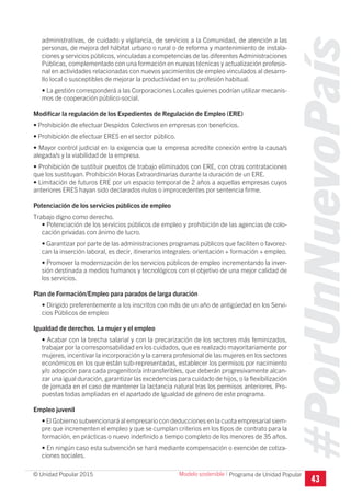 #PorUnNuevoPaís
Programa de Unidad Popular© Unidad Popular 2015
administrativas, de cuidado y vigilancia, de servicios a la Comunidad, de atención a las
personas, de mejora del hábitat urbano o rural o de reforma y mantenimiento de instala-
ciones y servicios públicos, vinculadas a competencias de las diferentes Administraciones
Públicas, complementado con una formación en nuevas técnicas y actualización profesio-
nal en actividades relacionadas con nuevos yacimientos de empleo vinculados al desarro-
llo local o susceptibles de mejorar la productividad en su profesión habitual.
• La gestión corresponderá a las Corporaciones Locales quienes podrían utilizar mecanis-
mos de cooperación público-social.
Modificar la regulación de los Expedientes de Regulación de Empleo (ERE)
• Prohibición de efectuar Despidos Colectivos en empresas con beneficios.
• Prohibición de efectuar ERES en el sector público.
• Mayor control judicial en la exigencia que la empresa acredite conexión entre la causa/s
alegada/s y la viabilidad de la empresa.
• Prohibición de sustituir puestos de trabajo eliminados con ERE, con otras contrataciones
que los sustituyan. Prohibición Horas Extraordinarias durante la duración de un ERE.
• Limitación de futuros ERE por un espacio temporal de 2 años a aquellas empresas cuyos
anteriores ERES hayan sido declarados nulos o improcedentes por sentencia firme.
Potenciación de los servicios públicos de empleo
Trabajo digno como derecho.
• Potenciación de los servicios públicos de empleo y prohibición de las agencias de colo-
cación privadas con ánimo de lucro.
• Garantizar por parte de las administraciones programas públicos que faciliten o favorez-
can la inserción laboral, es decir, itinerarios integrales: orientación + formación + empleo.
• Promover la modernización de los servicios públicos de empleo incrementando la inver-
sión destinada a medios humanos y tecnológicos con el objetivo de una mejor calidad de
los servicios.
Plan de Formación/Empleo para parados de larga duración
• Dirigido preferentemente a los inscritos con más de un año de antigüedad en los Servi-
cios Públicos de empleo
Igualdad de derechos. La mujer y el empleo
• Acabar con la brecha salarial y con la precarización de los sectores más feminizados,
trabajar por la corresponsabilidad en los cuidados, que es realizado mayoritariamente por
mujeres, incentivar la incorporación y la carrera profesional de las mujeres en los sectores
económicos en los que están sub-representadas, establecer los permisos por nacimiento
y/o adopción para cada progenitor/a intransferibles, que deberán progresivamente alcan-
zar una igual duración, garantizar las excedencias para cuidado de hijos, o la flexibilización
de jornada en el caso de mantener la lactancia natural tras los permisos anteriores. Pro-
puestas todas ampliadas en el apartado de Igualdad de género de este programa.
Empleo juvenil
• El Gobierno subvencionará al empresario con deducciones en la cuota empresarial siem-
pre que incrementen el empleo y que se cumplan criterios en los tipos de contrato para la
formación, en prácticas o nuevo indefinido a tiempo completo de los menores de 35 años.
• En ningún caso esta subvención se hará mediante compensación o exención de cotiza-
ciones sociales.
43
Modelo sostenible I
 