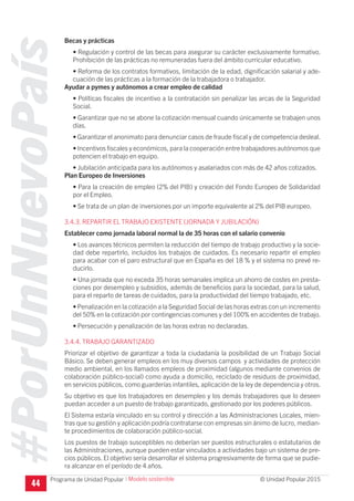 #PorUnNuevoPaís
Programa de Unidad Popular © Unidad Popular 2015
Becas y prácticas
• Regulación y control de las becas para asegurar su carácter exclusivamente formativo.
Prohibición de las prácticas no remuneradas fuera del ámbito curricular educativo.
• Reforma de los contratos formativos, limitación de la edad, dignificación salarial y ade-
cuación de las prácticas a la formación de la trabajadora o trabajador.
Ayudar a pymes y autónomos a crear empleo de calidad
• Políticas fiscales de incentivo a la contratación sin penalizar las arcas de la Seguridad
Social.
• Garantizar que no se abone la cotización mensual cuando únicamente se trabajen unos
días.
• Garantizar el anonimato para denunciar casos de fraude fiscal y de competencia desleal.
• Incentivos fiscales y económicos, para la cooperación entre trabajadores autónomos que
potencien el trabajo en equipo.
• Jubilación anticipada para los autónomos y asalariados con más de 42 años cotizados.
Plan Europeo de Inversiones
• Para la creación de empleo (2% del PIB) y creación del Fondo Europeo de Solidaridad
por el Empleo.
• Se trata de un plan de inversiones por un importe equivalente al 2% del PIB europeo.
3.4.3. REPARTIR EL TRABAJO EXISTENTE (JORNADA Y JUBILACIÓN)
Establecer como jornada laboral normal la de 35 horas con el salario convenio
• Los avances técnicos permiten la reducción del tiempo de trabajo productivo y la socie-
dad debe repartirlo, incluidos los trabajos de cuidados. Es necesario repartir el empleo
para acabar con el paro estructural que en España es del 18 % y el sistema no prevé re-
ducirlo.
• Una jornada que no exceda 35 horas semanales implica un ahorro de costes en presta-
ciones por desempleo y subsidios, además de beneficios para la sociedad, para la salud,
para el reparto de tareas de cuidados, para la productividad del tiempo trabajado, etc.
• Penalización en la cotización a la Seguridad Social de las horas extras con un incremento
del 50% en la cotización por contingencias comunes y del 100% en accidentes de trabajo.
• Persecución y penalización de las horas extras no declaradas.
3.4.4. TRABAJO GARANTIZADO
Priorizar el objetivo de garantizar a toda la ciudadanía la posibilidad de un Trabajo Social
Básico. Se deben generar empleos en los muy diversos campos y actividades de protección
medio ambiental, en los llamados empleos de proximidad (algunos mediante convenios de
colaboración público-social) como ayuda a domicilio, reciclado de residuos de proximidad,
en servicios públicos, como guarderías infantiles, aplicación de la ley de dependencia y otros.
Su objetivo es que los trabajadores en desempleo y los demás trabajadores que lo deseen
puedan acceder a un puesto de trabajo garantizado, gestionado por los poderes públicos.
El Sistema estaría vinculado en su control y dirección a las Administraciones Locales, mien-
tras que su gestión y aplicación podría contratarse con empresas sin ánimo de lucro, median-
te procedimientos de colaboración público-social.
Los puestos de trabajo susceptibles no deberían ser puestos estructurales o estatutarios de
las Administraciones, aunque pueden estar vinculados a actividades bajo un sistema de pre-
cios públicos. El objetivo sería desarrollar el sistema progresivamente de forma que se pudie-
ra alcanzar en el período de 4 años.
44
I Modelo sostenible
 
