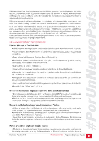 #PorUnNuevoPaís
Programa de Unidad Popular© Unidad Popular 2015
El Estado, entendido en sus distintas administraciones, pasaría a ser un empleador de último
recurso, avanzando así en la garantía constitucional del derecho al trabajo. Por el volumen
del Programa, este constituiría un fuerte regulador del mercado laboral, especialmente en lo
relacionado con retribuciones.
El Programa garantizará las retribuciones y condiciones laborales pactadas en convenio y en
otros instrumentos de negociación colectiva aplicables en el sector y territorio correspondiente.
En el caso de que no existan estos pactos, o de que sus condiciones sean inferiores, el Pro-
grama garantizará una retribución salarial mínima de 10.800€/año, equivalentes a 900€/mes
con las pagas extras prorrateadas. En las mismas condiciones, esas cantidades mínimas se-
rán para actividades de mayor cualificación de 1.050€/mes y 1.250€/mes.
Estas cantidades mínimas evolucionarán progresivamente al alza hasta alcanzar las propues-
tas de salario y jornada del programa electoral.
3.4.5. ADMINISTRACIÓN Y EMPLEO PÚBLICO
Estatuto Básico de la Función Pública
• Derecho pleno a la negociación colectiva del personal de las Administraciones Públicas.
• Reversión de los derechos hurtados en las reformas laborales 2010, 2012 y RDL 20/2012
entre otros.
• Reversión de la Cláusula de Revisión Salarial Automática.
• Profundizar en el cumplimiento de los principios constitucionales de igualdad, mérito,
capacidad y publicidad de libre concurrencia.
• Supresión de la Tasa de Reposición.
• Integración completa y a todos los efectos en el sistema de Seguridad Social.
• Desarrollo del procedimiento de conflicto colectivo en las Administraciones Públicas
para el personal funcionario.
• Derogación de la declaración unilateral de ineficacia de los acuerdos y/o convenios en
las Administraciones Públicas.
• Intervención de los empleados públicos y su representación en los procesos de licitación
• Prohibición de ERE en sector público
Reconocer el derecho de Negociación Colectiva de los colectivos excluidos
• Desmilitarización de la Guardia Civil y unificación con el CNP creando un único Cuerpo
de carácter estatal instaurando un nuevo modelo policial de carácter Federal.
• Eliminación de la situación de Reserva para militares, policías y guardia civil (que es una
situación de privilegio) y equipararlos con el resto del funcionariado.
Mejorar la calidad del empleo en las Administraciones Públicas
• Utilizar al máximo las posibilidades de utilizar clausulas sociales se acuerdo con la legis-
lación europea y la experiencia de otros países en las licitaciones públicas.
• Limitar a un máximo del 5% en la legislatura el porcentaje de contratos eventuales en el
seno de las Administraciones Públicas.
• Garantizar la participación sindical en la elaboración de los Pliegos de Condiciones y
limitar los efectos negativos de las subcontrataciones. Limitar la cadena de subcontrata-
ciones.
Plan de Creación de empleo en el sector público
• Mediante la dotación de los servicios sociales, especialmente educación, en el sistema
de salud y aplicación de la Ley de Dependencia, la Administración de Justicia, Agencia
45
Modelo sostenible I
 
