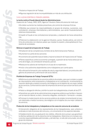 #PorUnNuevoPaís
Programa de Unidad Popular © Unidad Popular 2015
Tributaria e Inspección de Trabajo.
• Rigurosa regulación de las incompatibilidades en más de una retribución.
3.4.6. LUCHA CONTRA EL FRAUDE LABORAL
La lucha contra el fraude laboral desde las Administraciones
Inspección de Trabajo, INSS, SEPE, Agencia Tributaria. Debe articularse de modo que:
• Se deben aumentar las medidas preventivas y de control de empresas ficticias.
• Medidas que prevean las responsabilidades en grupos de empresa, sucesiones, sub-
contratación, empresas intermediarias y administradores, que vacíen fraudulentamente
sistemas empresariales.
• Impedir el fraude en las contrataciones temporales, y realización de horas extraordina-
rias.
• Potenciar la colaboración con la agencia tributaria, jueces, fiscales policía, así como la
firma de protocolos con diversos países que impidan la evasión y descapitalización frau-
dulenta de sociedades.
Reforzar el papel de la Inspección de Trabajo
• Ampliación de las competencias al ámbito de las Administraciones Públicas.
• Aumentar la cuantía de las sanciones
• Incremento de la plantilla hasta el doble y mejorar la dotación de Inspecciones de Trabajo.
• Planes específicos contra la economía sumergida, supresión de las horas extras por en-
cima de la legal, y la contratación temporal y parcial.
• Restaurar los salarios de tramitación en el caso de no readmisión.
• Incluir a los autónomos dependientes como trabajadores por cuenta ajena.
• Se reforzará la formación y las medidas de salud y seguridad laboral, con protocolos obli-
gatorios de prevención y eliminación del acoso laboral.
Prohibición Empresas de Trabajo Temporal (ETTs)
• Reforma en profundidad de los servicios públicos de empleo, para que cumplan su papel
de intermediarios entre empresarios y trabajadores en la contratación, incrementando la
inversión destinada a medios humanos y tecnológicos con el objetivo de una mejor calidad
de los servicios.Control estricto sobre las empresas de servicios que actúan de facto como
ETTs.
• Hasta su derogación efectiva, prohibir la cesión de trabajadores/as a través de las ETT.
• Garantizar por parte de las administraciones programas públicos que faciliten o favorez-
can la inserción laboral, es decir, itinerarios integrales: orientación + formación + empleo.
• Promover la modernización de los servicios públicos de empleo incrementando la inver-
sión destinada a medios humanos y tecnológicos con el objetivo de una mejor calidad de
los servicios.
Protección de los trabajadores y trabajadoras en los casos de concurso de acreedores
• Intervención obligatoria de los representantes de los trabajadores/as, sean unitarios o
sindicales en todo el proceso del concurso, y no únicamente en los aspectos laborales.
• Establecimiento de una graduación de créditos, diferente de la actual, que garanticen
la efectiva satisfacción de los derechos de los trabajadores. Determinar en el propio con-
curso las responsabilidades patrimoniales, y de todo tipo, no sólo del concursado, sino del
grupo de empresas.
46
I Modelo sostenible
 