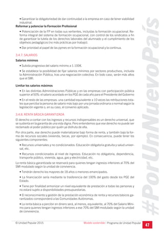 #PorUnNuevoPaís
Programa de Unidad Popular© Unidad Popular 2015
• Garantizar la obligatoriedad de dar continuidad a la empresa en caso de tener viabilidad
industrial.
Reformar y potenciar la Formación Profesional
• Potenciación de la FP en todas sus vertientes, incluidas la formación ocupacional. Re-
forma integral del sistema de formación ocupacional, con control de los sindicatos a fin
de garantizar la tutela de los derechos laborales del alumnado y el cumplimiento de los
objetivos pedagógicos (no más prácticas por trabajo).
• Dar prioridad al papel de las pymes en la formación ocupacional y la continua.
3.4.7. SALARIOS
Salarios mínimos
• Subida progresiva del salario mínimo a 1.100€.
• Se establece la posibilidad de fijar salarios mínimos por sectores productivos, incluida
la Administración Pública, tras una negociación colectiva. En todo caso, serán más altos
que el SMI.
Limitar los salarios máximos
• En las distintas Administraciones Públicas y en las empresas con participación pública
superior al 50%: el salario acordado en los PGE de cada año para el Presidente del Gobierno
• En el resto de las empresas: una cantidad equivalente a 10 veces las retribuciones tota-
les que perciba la persona de salario más bajo por una jornada ordinaria o normal según la
legislación vigente o, en su caso, el convenio aplicado.
3.4.8. RENTA BÁSICA GARANTIZADA
El derecho a contar con los ingresos y recursos indispensables es un derecho universal, que
se sustenta en la garantía de una vida digna. Pero entendemos que ese derecho no puede ser
reclamado al poder público por quién ya disfruta de ella.
Por otra parte, ese derecho puede materializarse bajo forma de renta, y también bajo la for-
ma de recursos sociales (vivienda, becas, por ejemplo). En consecuencia, puede tener los
siguientes componentes:
• Recursos universales y no condicionados: Educación obligatoria gratuita y salud univer-
sal, etc.
• Recursos condicionados al nivel de ingresos: Educación no obligatoria, dependencia,
transporte público, vivienda, agua, gas y electricidad, etc.
La renta básica garantizada se reservará para quienes tengan ingresos inferiores al 70% del
SMI modulado según la unidad de convivencia.
• Tendrán derecho los mayores de 18 años o menores emancipados.
• La financiación sería mediante la trasferencia del 100% del gasto desde los PGE del
Estado.
• Tiene por finalidad armonizar un nivel equivalente de prestación a todas las personas y
no estará sujeto a disponibilidades presupuestarias.
• El reconocimiento y gestión de la prestación económica de renta y recursos básicos ga-
rantizados corresponderá a las Comunidades Autónomas.
• La renta básica a percibir en dinero será, al menos, equivalente, al 70% del Salario Míni-
mo para quienes tengan ingresos inferiores a ese 70% del SMI modulado según la unidad
de convivencia.
47
Modelo sostenible I
 