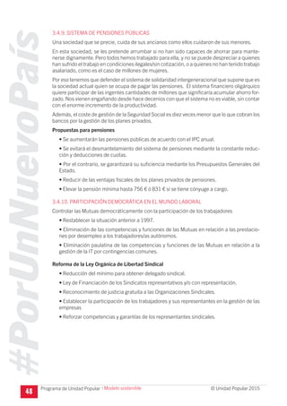 #PorUnNuevoPaís
Programa de Unidad Popular © Unidad Popular 2015
3.4.9. SISTEMA DE PENSIONES PÚBLICAS
Una sociedad que se precie, cuida de sus ancianos como ellos cuidaron de sus menores.
En esta sociedad, se les pretende arrumbar si no han sido capaces de ahorrar para mante-
nerse dignamente. Pero todos hemos trabajado para ella, y no se puede despreciar a quienes
han sufrido el trabajo en condiciones ilegales/sin cotización, o a quienes no han tenido trabajo
asalariado, como es el caso de millones de mujeres.
Por eso tenemos que defender el sistema de solidaridad intergeneracional que supone que es
la sociedad actual quien se ocupa de pagar las pensiones. El sistema financiero oligárquico
quiere participar de las ingentes cantidades de millones que significaría acumular ahorro for-
zado. Nos vienen engañando desde hace decenios con que el sistema no es viable, sin contar
con el enorme incremento de la productividad.
Además, el coste de gestión de la Seguridad Social es diez veces menor que lo que cobran los
bancos por la gestión de los planes privados.
Propuestas para pensiones
• Se aumentarán las pensiones públicas de acuerdo con el IPC anual.
• Se evitará el desmantelamiento del sistema de pensiones mediante la constante reduc-
ción y deducciones de cuotas.
• Por el contrario, se garantizará su suficiencia mediante los Presupuestos Generales del
Estado.
• Reducir de las ventajas fiscales de los planes privados de pensiones.
• Elevar la pensión mínima hasta 756 € ó 831 € si se tiene cónyuge a cargo.
3.4.10. PARTICIPACIÓN DEMOCRÁTICA EN EL MUNDO LABORAL
Controlar las Mutuas democráticamente con la participación de los trabajadores
• Restablecer la situación anterior a 1997.
• Eliminación de las competencias y funciones de las Mutuas en relación a las prestacio-
nes por desempleo a los trabajadores/as autónomos.
• Eliminación paulatina de las competencias y funciones de las Mutuas en relación a la
gestión de la IT por contingencias comunes.
Reforma de la Ley Orgánica de Libertad Sindical
• Reducción del mínimo para obtener delegado sindical.
• Ley de Financiación de los Sindicatos representativos y/o con representación.
• Reconocimiento de justicia gratuita a las Organizaciones Sindicales.
• Establecer la participación de los trabajadores y sus representantes en la gestión de las
empresas
• Reforzar competencias y garantías de los representantes sindicales.
48
I Modelo sostenible
 