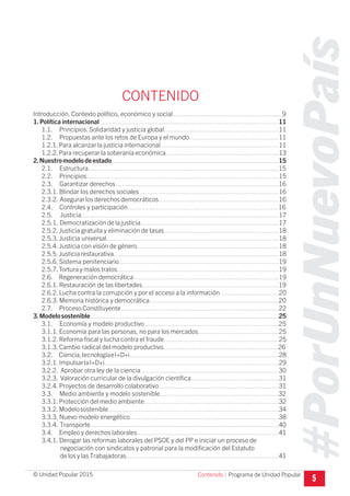 #PorUnNuevoPaís
Programa de Unidad Popular© Unidad Popular 2015
CONTENIDO
Introducción. Contexto político, económico y social.............................................................9
1.Política internacional....................................................................................................11
1.1. Principios. Solidaridad y justicia global................................................................11
1.2. Propuestas ante los retos de Europa y el mundo..................................................11
1.2.1.Para alcanzar la justicia internacional..................................................................11
1.2.2.Para recuperar la soberanía económica...............................................................13
2.Nuestromodelodeestado.............................................................................................15
2.1. Estructura..........................................................................................................15
2.2. Principios...........................................................................................................15
2.3. Garantizar derechos...........................................................................................16
2.3.1. Blindar los derechos sociales..............................................................................16
2.3.2. Asegurar los derechos democráticos...................................................................16
2.4. Controles y participación....................................................................................16
2.5. Justicia..............................................................................................................17
2.5.1. Democratizacióndelajusticia.............................................................................17
2.5.2. Justicia gratuita y eliminación de tasas................................................................18
2.5.3. Justicia universal................................................................................................18
2.5.4. Justicia con visión de género...............................................................................18
2.5.5.Justicia restaurativa............................................................................................18
2.5.6. Sistema penitenciario.........................................................................................19
2.5.7.Tortura y malos tratos..........................................................................................19
2.6. Regeneración democrática.................................................................................19
2.6.1. Restauración de las libertades............................................................................19
2.6.2. Lucha contra la corrupción y por el acceso a la información.................................20
2.6.3. Memoria histórica y democrática........................................................................20
2.7. Proceso Constituyente........................................................................................22
3.Modelosostenible.........................................................................................................25
3.1. Economía y modelo productivo...........................................................................25
3.1.1. Economía para las personas, no para los mercados.............................................25
3.1.2. Reforma fiscal y lucha contra el fraude................................................................25
3.1.3. Cambio radical del modelo productivo................................................................26
3.2. Ciencia,tecnologíaeI+D+i...................................................................................28
3.2.1. ImpulsarlaI+D+i.................................................................................................29
3.2.2. Aprobar otra ley de la ciencia.............................................................................30
3.2.3. Valoración curricular de la divulgación científica.................................................31
3.2.4. Proyectos de desarrollo colaborativo...................................................................31
3.3. Medio ambiente y modelo sostenible..................................................................32
3.3.1.Protección del medio ambiente...........................................................................32
3.3.2.Modelosostenible...............................................................................................34
3.3.3. Nuevo modelo energético...................................................................................38
3.3.4. Transporte.........................................................................................................40
3.4. Empleo y derechos laborales...............................................................................41
3.4.1. Derogar las reformas laborales del PSOE y del PP e iniciar un proceso de
negociación con sindicatos y patronal para la modificación del Estatuto
de los y las Trabajadoras.....................................................................................41
5Contenido I
 