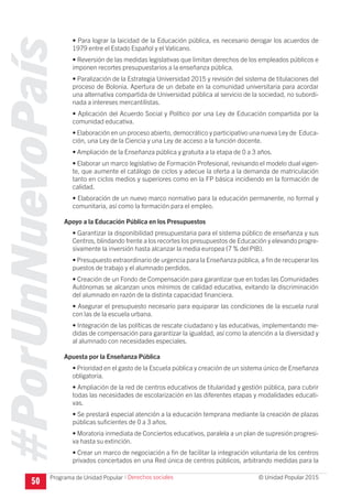 #PorUnNuevoPaís
Programa de Unidad Popular © Unidad Popular 2015
• Para lograr la laicidad de la Educación pública, es necesario derogar los acuerdos de
1979 entre el Estado Español y el Vaticano.
• Reversión de las medidas legislativas que limitan derechos de los empleados públicos e
imponen recortes presupuestarios a la enseñanza pública.
• Paralización de la Estrategia Universidad 2015 y revisión del sistema de titulaciones del
proceso de Bolonia. Apertura de un debate en la comunidad universitaria para acordar
una alternativa compartida de Universidad pública al servicio de la sociedad, no subordi-
nada a intereses mercantilistas.
• Aplicación del Acuerdo Social y Político por una Ley de Educación compartida por la
comunidad educativa.
• Elaboración en un proceso abierto, democrático y participativo una nueva Ley de Educa-
ción, una Ley de la Ciencia y una Ley de acceso a la función docente.
• Ampliación de la Enseñanza pública y gratuita a la etapa de 0 a 3 años.
• Elaborar un marco legislativo de Formación Profesional, revisando el modelo dual vigen-
te, que aumente el catálogo de ciclos y adecue la oferta a la demanda de matriculación
tanto en ciclos medios y superiores como en la FP básica incidiendo en la formación de
calidad.
• Elaboración de un nuevo marco normativo para la educación permanente, no formal y
comunitaria, así como la formación para el empleo.
Apoyo a la Educación Pública en los Presupuestos
• Garantizar la disponibilidad presupuestaria para el sistema público de enseñanza y sus
Centros, blindando frente a los recortes los presupuestos de Educación y elevando progre-
sivamente la inversión hasta alcanzar la media europea (7 % del PIB).
• Presupuesto extraordinario de urgencia para la Enseñanza pública, a fin de recuperar los
puestos de trabajo y el alumnado perdidos.
• Creación de un Fondo de Compensación para garantizar que en todas las Comunidades
Autónomas se alcanzan unos mínimos de calidad educativa, evitando la discriminación
del alumnado en razón de la distinta capacidad financiera.
• Asegurar el presupuesto necesario para equiparar las condiciones de la escuela rural
con las de la escuela urbana.
• Integración de las políticas de rescate ciudadano y las educativas, implementando me-
didas de compensación para garantizar la igualdad, así como la atención a la diversidad y
al alumnado con necesidades especiales.
Apuesta por la Enseñanza Pública
• Prioridad en el gasto de la Escuela pública y creación de un sistema único de Enseñanza
obligatoria.
• Ampliación de la red de centros educativos de titularidad y gestión pública, para cubrir
todas las necesidades de escolarización en las diferentes etapas y modalidades educati-
vas.
• Se prestará especial atención a la educación temprana mediante la creación de plazas
públicas suficientes de 0 a 3 años.
• Moratoria inmediata de Conciertos educativos, paralela a un plan de supresión progresi-
va hasta su extinción.
• Crear un marco de negociación a fin de facilitar la integración voluntaria de los centros
privados concertados en una Red única de centros públicos, arbitrando medidas para la
50
I Derechos sociales
 