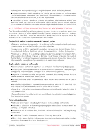 #PorUnNuevoPaís
Programa de Unidad Popular© Unidad Popular 2015
homologación de su profesorado y su integración en las bolsas de trabajo públicas.
• Supresión inmediata de los conciertos con centros que discriminen por razón de sexo o
utilicen mecanismos encubiertos para seleccionar a su alumnado por razones económi-
cas u otras características sociales, culturales o personales.
• Transparencia de las cuentas de todas las instituciones educativas que reciban sub-
venciones de los fondos públicos. Auditoría de los conciertos y las concesiones de suelo
público. Creación de comisiones de escolarización garantizando en ellas su control social.
4.1.2. ENSEÑANZA PÚBLICA OBLIGATORIA DE CALIDAD, ABIERTA Y PARTICIPATIVA
Para Unidad Popular la Educación debe estar orientada a formar personas libres, autónomas
y con capacidad crítica, a favorecer el desarrollo integral e igualitario de hombres y mujeres,
el respeto a la diversidad cultural y a la naturaleza, y que contribuya al bienestar social. En
este sentido, proponemos las siguientes líneas de actuación:
Gestión Pública y funcionamiento democrático y participativo
• Favorecer la autonomía organizativa y de gestión de los Centros, potenciando los órganos
colegiados y de representación de la comunidad educativa.
• Asegurar una gestión y organización educativas transparentes, democráticas y eficien-
tes, reduciendo de forma drástica el número de cargos políticos y de libre designación.
• Promover la extinción de la gestión privada de los Servicios complementarios en el ám-
bito educativo (comedores, limpieza en Centros, intérpretes de lengua de signos, etc.),
facilitando la reversión de los ya externalizados y garantizando el respeto a los derechos
laborales de los trabajadores y las trabajadoras de las contratas actuales.
Empleo público y apoyo al profesorado
• Cuerpo único de profesorado a partir de una formación inicial con rango de posgrado.
• Acabar con la precariedad laboral en el sector educativo, fomentando un empleo digno
tanto para el personal docente como para el de administración y servicios.
• Dignificar la profesión docente, recuperando los niveles de plantilla y número de horas
lectivas anteriores a los recortes en Educación.
• Establecimiento de la tasa de reposición al 100%, suspendiendo la limitación de contra-
taciones.
• Ampliación de plantillas docentes y otros profesionales de la educación, bajando la ratio
a un máximo de 20 estudiantes por aula en primaria y secundaria.
• Garantizar y exigir a las comunidades autónomas que se cubran las bajas docentes, li-
cencias y permisos.
• Reducir la tasa de interinidad a mínimos consolidando el empleo docente actual y garan-
tizar igualdad de acceso.
Renovación pedagógica
• Potenciar la innovación educativa y la formación permanente del profesorado.
• Fomentar la aplicación de metodologías pedagógicas adaptadas a las necesidades del
Centro y a su Proyecto educativo.
• Favorecer el uso de libros de texto, manuales y material didáctico de carácter gratuito y
colaborativo.
• Racionalización de los deberes escolares en Primaria y Secundaria.
• Mejora de la calidad, facilitando la atención personalizada al alumnado y a las familias,
así como el desempeño de la tarea del profesorado.
51
Derechos sociales I
 