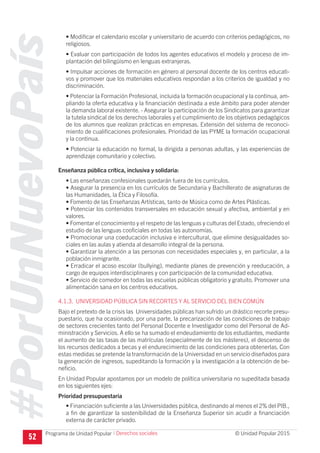 #PorUnNuevoPaís
Programa de Unidad Popular © Unidad Popular 2015
• Modificar el calendario escolar y universitario de acuerdo con criterios pedagógicos, no
religiosos.
• Evaluar con participación de todos los agentes educativos el modelo y proceso de im-
plantación del bilingüismo en lenguas extranjeras.
• Impulsar acciones de formación en género al personal docente de los centros educati-
vos y promover que los materiales educativos respondan a los criterios de igualdad y no
discriminación.
• Potenciar la Formación Profesional, incluida la formación ocupacional y la continua, am-
pliando la oferta educativa y la financiación destinada a este ámbito para poder atender
la demanda laboral existente. - Asegurar la participación de los Sindicatos para garantizar
la tutela sindical de los derechos laborales y el cumplimiento de los objetivos pedagógicos
de los alumnos que realizan prácticas en empresas. Extensión del sistema de reconoci-
miento de cualificaciones profesionales. Prioridad de las PYME la formación ocupacional
y la continua.
• Potenciar la educación no formal, la dirigida a personas adultas, y las experiencias de
aprendizaje comunitario y colectivo.
Enseñanza pública crítica, inclusiva y solidaria:
• Las enseñanzas confesionales quedarán fuera de los currículos.
• Asegurar la presencia en los currículos de Secundaria y Bachillerato de asignaturas de
las Humanidades, la Ética y Filosofía.
• Fomento de las Enseñanzas Artísticas, tanto de Música como de Artes Plásticas.
• Potenciar los contenidos transversales en educación sexual y afectiva, ambiental y en
valores.
• Fomentar el conocimiento y el respeto de las lenguas y culturas del Estado, ofreciendo el
estudio de las lenguas cooficiales en todas las autonomías.
• Promocionar una coeducación inclusiva e intercultural, que elimine desigualdades so-
ciales en las aulas y atienda al desarrollo integral de la persona.
• Garantizar la atención a las personas con necesidades especiales y, en particular, a la
población inmigrante.
• Erradicar el acoso escolar (bullying), mediante planes de prevención y reeducación, a
cargo de equipos interdisciplinares y con participación de la comunidad educativa.
• Servicio de comedor en todas las escuelas públicas obligatorio y gratuito. Promover una
alimentación sana en los centros educativos.
4.1.3. UNIVERSIDAD PÚBLICA SIN RECORTES Y AL SERVICIO DEL BIEN COMÚN
Bajo el pretexto de la crisis las Universidades públicas han sufrido un drástico recorte presu-
puestario, que ha ocasionado, por una parte, la precarización de las condiciones de trabajo
de sectores crecientes tanto del Personal Docente e Investigador como del Personal de Ad-
ministración y Servicios. A ello se ha sumado el endeudamiento de los estudiantes, mediante
el aumento de las tasas de las matrículas (especialmente de los másteres), el descenso de
los recursos dedicados a becas y el endurecimiento de las condiciones para obtenerlas. Con
estas medidas se pretende la transformación de la Universidad en un servicio diseñados para
la generación de ingresos, supeditando la formación y la investigación a la obtención de be-
neficio.
En Unidad Popular apostamos por un modelo de política universitaria no supeditada basada
en los siguientes ejes:
Prioridad presupuestaria
• Financiación suficiente a las Universidades pública, destinando al menos el 2% del PIB.,
a fin de garantizar la sostenibilidad de la Enseñanza Superior sin acudir a ﬁnanciación
externa de carácter privado.
52
I Derechos sociales
 