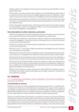 #PorUnNuevoPaís
Programa de Unidad Popular© Unidad Popular 2015
• Apoyo público a la investigación hasta alcanzar el promedio europeo del PIB en investi-
gación y desarrollo.
• Eliminación por ley de las subvenciones públicas a las Universidades privadas. Exigir el
cumplimiento estricto de los requisitos exigidos legalmente para la implantación, desa-
rrollo y reconocimiento de la enseñanza y la investigación en las Universidades privadas.
• Gratuidad de las enseñanzas universitarias como objetivo, fijando mientras tanto tasas
mínimas y un sistema generalizado de becas-salario para garantizar el acceso de los sec-
tores desfavorecidos.
• Librar las partidas necesarias para un Plan Nacional de inserción de científicos jóvenes
en universidades y centros de investigación públicos, así como para favorecer el retorno
de nuestras investigadoras e investigadores.
Universidad pública de calidad, colaborativa y participativa:
• Sustituir el modelo de Universidad competitiva (Campus de Excelencia), por otro basado
en la cooperación (Campus interuniversitarios integradores y colaborativos).
• Garantizar que la docencia universitaria se realice en condiciones adecuadas para una
renovación pedagógica, mejorando la ratio y las infraestructuras, así como la formación
inicial y continua del profesorado.
• Potenciar proyectos de innovación docente colaborativos, así como la participación ac-
tiva de las y los estudiantes.
• Priorizar el I+D+i., financiando modelos alternativos de investigación que den respuesta
a las necesidades de la sociedad.
• Potenciar la coordinación entre la investigación de las universidades públicas y los secto-
res productivos. La investigación financiada con fondos públicos tendrá carácter público.
• Potenciación de la Universidad por la paz, eliminando los recursos de I+D+i dedicados a
fabricación de armamento, así como titulaciones y cátedras relacionadas con ﬁnes militares.
• Conversión de los Consejos Sociales de las Universidades en órganos de colaboración y
control de la utilización de los recursos públicos por parte de la sociedad civil, establecién-
dose un régimen de incompatibilidades entre la pertenencia a los mismos y la propiedad o
gestión de entidades con ánimo de lucro.
• Reforma de los órganos y criterios de evaluación de la calidad de la enseñanza superior.
Eliminación del carácter privado de las Agencias de Calidad, Evaluación, Fundaciones y
otros organismos paralelos.
4.2. SANIDAD
4.2.1. LA SANIDAD QUE QUEREMOS: PÚBLICA, UNIVERSAL, DE CALIDAD, SIN REPAGOS Y
SIN SESGOS DE GÉNERO
La Sanidad debe ser universal
Se deben emprender las reformas legislativas necesarias para garantizar un modelo sanita-
rio basado en la cobertura universal de todos los ciudadanos con cargo a fondos públicos y
no vinculada al aseguramiento. En particular se reformarán todas las leyes que modificó el
RDL16/2012 relativas al derecho a la asistencia sanitaria, dejándolo sin efecto, para garanti-
zar que ningún español ni ningún extranjero residente en España queda excluido.
Todos los ciudadanos deben tener derecho a la asistencia sanitaria en los Servicios Públicos
de Salud que componen el Sistema Nacional de Salud, por lo tanto deben desaparecer las
mutualidades de funcionarios, militares y jueces, así como las llamadas mutuas de acciden-
tes de trabajo y otros convenios de asistencia sanitaria mediante una reforma de la Ley de la
Seguridad Social. Estos sistemas deben ser declarados a extinguir, de manera que los ciuda-
53
Derechos sociales I
 
