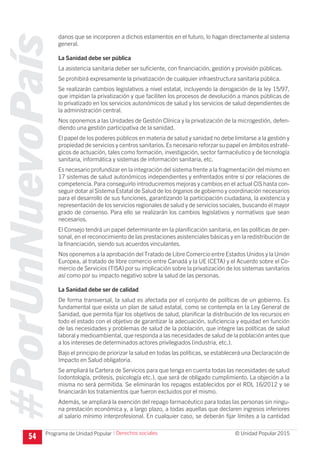#PorUnNuevoPaís
Programa de Unidad Popular © Unidad Popular 2015
danos que se incorporen a dichos estamentos en el futuro, lo hagan directamente al sistema
general.
La Sanidad debe ser pública
La asistencia sanitaria deber ser suficiente, con financiación, gestión y provisión públicas.
Se prohibirá expresamente la privatización de cualquier infraestructura sanitaria pública.
Se realizarán cambios legislativos a nivel estatal, incluyendo la derogación de la ley 15/97,
que impidan la privatización y que faciliten los procesos de devolución a manos públicas de
lo privatizado en los servicios autonómicos de salud y los servicios de salud dependientes de
la administración central.
Nos oponemos a las Unidades de Gestión Clínica y la privatización de la microgestión, defen-
diendo una gestión participativa de la sanidad.
El papel de los poderes públicos en materia de salud y sanidad no debe limitarse a la gestión y
propiedad de servicios y centros sanitarios.Es necesario reforzar su papel en ámbitos estraté-
gicos de actuación, tales como formación, investigación, sector farmacéutico y de tecnología
sanitaria, informática y sistemas de información sanitaria, etc.
Es necesario profundizar en la integración del sistema frente a la fragmentación del mismo en
17 sistemas de salud autonómicos independientes y enfrentados entre sí por relaciones de
competencia. Para conseguirlo introduciremos mejoras y cambios en el actual CIS hasta con-
seguir dotar al Sistema Estatal de Salud de los órganos de gobierno y coordinación necesarios
para el desarrollo de sus funciones, garantizando la participación ciudadana, la existencia y
representación de los servicios regionales de salud y de servicios sociales, buscando el mayor
grado de consenso. Para ello se realizarán los cambios legislativos y normativos que sean
necesarios.
El Consejo tendrá un papel determinante en la planificación sanitaria, en las políticas de per-
sonal, en el reconocimiento de las prestaciones asistenciales básicas y en la redistribución de
la financiación, siendo sus acuerdos vinculantes.
Nos oponemos a la aprobación del Tratado de Libre Comercio entre Estados Unidos y la Unión
Europea, al tratado de libre comercio entre Canadá y la UE (CETA) y el Acuerdo sobre el Co-
mercio de Servicios (TISA) por su implicación sobre la privatización de los sistemas sanitarios
así como por su impacto negativo sobre la salud de las personas.
La Sanidad debe ser de calidad
De forma transversal, la salud es afectada por el conjunto de políticas de un gobierno. Es
fundamental que exista un plan de salud estatal, como se contempla en la Ley General de
Sanidad, que permita fijar los objetivos de salud, planificar la distribución de los recursos en
todo el estado con el objetivo de garantizar la adecuación, suficiencia y equidad en función
de las necesidades y problemas de salud de la población, que integre las políticas de salud
laboral y medioambiental, que responda a las necesidades de salud de la población antes que
a los intereses de determinados actores privilegiados (industria, etc.).
Bajo el principio de priorizar la salud en todas las políticas, se establecerá una Declaración de
Impacto en Salud obligatoria.
Se ampliará la Cartera de Servicios para que tenga en cuenta todas las necesidades de salud
(odontología, prótesis, psicología etc.), que será de obligado cumplimiento. La objeción a la
misma no será permitida. Se eliminarán los repagos establecidos por el RDL 16/2012 y se
financiarán los tratamientos que fueron excluidos por el mismo.
Además, se ampliará la exención del repago farmacéutico para todas las personas sin ningu-
na prestación económica y, a largo plazo, a todas aquellas que declaren ingresos inferiores
al salario mínimo interprofesional. En cualquier caso, se deberán fijar límites a la cantidad
54 I Derechos sociales
 