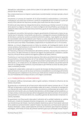 #PorUnNuevoPaís
Programa de Unidad Popular© Unidad Popular 2015
abonada por cada persona, a partir de los cuales no se aplicarán más repagos hasta la desa-
parición de los mismos.
Nos comprometemos a no imponer nuevas tasas a la enfermedad, como por ejemplo, el euro
por receta.
Iniciaremos un proceso de reversión de la actual tendencia medicalizadora y consumista,
motivada por una visión que no tiene en cuenta la complejidad del ser humano en cuanto ser
social y cómo afectan las relaciones sociales y las condiciones de vida a la salud.
El sistema de salud debe ser independiente de las industrias que intentan convertir el campo
de la salud en su negocio. Para ello, se creará una Agencia de Salud Pública, que eduque a la
población elaborando recomendaciones preventivas y guías de salud basadas en la evidencia
científica.
Se elaborará una política farmacéutica integral, garantizando el tratamiento a todos los pa-
cientes que lo necesiten, fomentando una docencia, investigación y producción/distribución
de fármacos y productos sanitarios predominantemente pública, cuyo objetivo sea atender
las necesidades reales de la población para mejorar su salud, dejando de financiar y/o prohi-
biendo la inclusión en la categoría de fármacos productos de nula utilidad o que solo demues-
tran servir para crear falsas necesidades y expectativas en la población con un fin lucrativo.
Además, se incluirá obligatoriamente en todos los estudios de investigación dentro de las
ramas sanitaria y farmacéutica la eliminación de los sesgos de género, y se promoverá la in-
clusión de transgénero en los mismos.
Se mejorará y ordenará la informatización del sistema sanitario, impulsando una historia clí-
nica común. Se debe fomentar la creación de órganos de participación ciudadana y tender
hacia la unificación de los sistemas de registros públicos de datos médicos.
Pondremos en marcha el cambio de los sistemas informáticos de la Administración siguiendo
los parámetros y recomendaciones de la Free Software Foundation Europe, con el objetivo
de lograr la soberanía tecnológica, que permita acometer la desprivatización los sistemas de
información y, en consecuencia, los sistemas de información sanitarios. Se pondrá especial
atención en salvaguardar el derecho a la privacidad no permitiendo la cesión de datos perso-
nales a entidades privadas.
La legislación estatal debe contemplar la creación de Consejos de Salud autonómicos y Con-
sejos de Salud en cada una de las áreas sanitarias y se establecerá una estrategia de fomento
de la participación ciudadana en los mismos por medio de los consejos de salud de zona y el
Foro de Presidentes de Consejos de Zona como órgano coordinador.
4.2.2. FINANCIACIÓN DEL SISTEMA SANITARIO
Se realizaran políticas transversales sobre el gasto sanitario, limitando la influencia de los
lobbies industriales.
Se producirá un incremento de la financiación adicional del sistema sanitario de un 1 % del
PIB que irá destinado a cubrir las necesidades reales de la salud, a fomentar la investigación
y la intervención sobre determinantes sociales, económicos y ambientales de la salud, al fo-
mento de la formación y de una industria farmacéutica y de tecnología sanitaria públicas y a
la mejora de las condiciones laborales de los trabajadores del sistema sanitario.El incremento
presupuestario se enmarcará dentro de una política general de desinversión-reinversión ra-
cional y equitativa.
Se garantizará una financiación adecuada y suficiente de la sanidad mediante un sistema
fiscal justo, a través de impuestos directos y progresivos, con cargo a los presupuestos.
Las transferencias del Estado a las Comunidades Autónomas para la financiación adicional
de la asistencia sanitaria tendrán carácter finalista. Se potenciará una financiación adicional
finalista destinada a dotar sustancialmente el Fondo de Cohesión para financiar equidad y
estrategias, reformando el Fondo de Cohesión Sanitario para que contemple nuevas finalida-
55
Derechos sociales I
 
