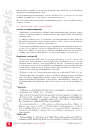 #PorUnNuevoPaís
Programa de Unidad Popular © Unidad Popular 2015
des que permitan reforzar su utilidad como herramienta para impulsar políticas comunes de
cohesión en el Sistema Estatal de Salud.
Se rechazará el repago en la asistencia sanitaria, tendiendo hacia su desaparición, así como
cualquier otra vía de financiación mediante pago directo del usuario.
Nos comprometemos a que no existan desgravaciones fiscales por la contratación de seguros
sanitarios privados.
4.2.3. PRINCIPIOS DE LA ASISTENCIA SANITARIA
Planificación del sistema sanitario
• Defendemos un papel central de la salud pública y la planificación dentro del sistema
sanitario. Se realizarán planes de salud específicos a nivel estatal para los diferentes pro-
blemas de salud.
• El SNS debe tener en cuenta los importantes cambios demográficos en la sociedad, fun-
damentalmente el envejecimiento progresivo de la población y la cronicidad de las enfer-
medades, coordinando los sistemas sanitario y social.
• Defendemos una atención sanitaria primaria, especializada, de cuidados y de salud men-
tal que priorice la adecuación a las necesidades del paciente y la atención en su entorno,
apoyando la implantación de equipos multiprofesionales y garantizando la continuidad de
cuidados. La red sanitaria pública incluirá la atención de la población penitenciaria.
Coordinación competencial
• Dotaremos a la Atención Primaria de más recursos humanos, formación y tiempo rela-
cionado con la carga de trabajo. Una Atención Primaria eficaz es esencial en el funciona-
miento del sistema sanitario. Potenciando la Red de Atención Primaria como eje del sis-
tema de salud, aumentaremos su capacidad resolutiva de forma que se puedan solventar
en este nivel un mayor número de procesos asistenciales. Se mejorará la coordinación y
comunicación entre el nivel primario y el nivel secundario.
• Reformaremos la atención especializada para favorecer la optimización de los recursos.
• Se potenciará la coordinación los centros de referencia supracomunitarios al nivel es-
tatal y entre Comunidades Autónomas para mejorar la gestión pública de los recursos y
garantizar la calidad y la equidad de la atención más especializada. Se establecerá una
estrategia de reducción de listas de espera priorizando en función de las necesidades de
salud.
Tratamientos
• El SNS debe ser capaz de garantizar la atención sanitaria pública a los colectivos sociales
afectados por enfermedades raras y minoritarias.
• Solamente se financiarán tratamientos basados en la evidencia y la promoción del bien-
estar físico, mental y social de las personas, rechazando aquellas propuestas terapéuticas
que no han demostrado ser eficaces para las diferentes enfermedades o trastornos hasta
que existan pruebas sólidas que demuestren esta eficacia.
• Evitaremos que se incluya en el sistema sanitario público ninguna práctica médica o me-
dicamento que no haya demostrado su eficacia según criterios exclusivamente científicos.
El dinero público no financiará a instituciones que promuevan la difusión y divulgación de
procedimientos terapéuticos pseudocientíficos que confunden a la ciudadanía y ponen en
peligro su salud.
Salud mental
• Trabajaremos por la consolidación de una Salud Mental pública, adecuadamente finan-
ciada y de calidad. Igualitaria en la atención, con establecimiento de servicios de rehabi-
56 I Derechos sociales
 