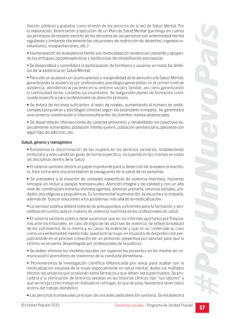 #PorUnNuevoPaís
Programa de Unidad Popular© Unidad Popular 2015
litación públicos y gratuitos como el resto de los servicios de la red de Salud Mental. Por
la elaboración, financiación y ejecución de un Plan de Salud Mental que tenga en cuenta
las principios de respeto estricto de los derechos de las personas con enfermedad mental
regulando y limitando claramente las situaciones de restricción de derechos (ingresos in-
voluntarios, incapacitaciones, etc.)
• Humanización de la asistencia frente a la medicalización asistencial creciente y apoyan-
do los enfoques psicoterapéuticos y las técnicas de rehabilitación psicosocial.
• Se desarrollará y consolidará la participación de familiares y usuarios en todos los ámbi-
tos de la asistencia en Salud Mental.
• Para ello se acabará con la precariedad y marginalidad de la atención a la Salud Mental,
garantizando la asistencia por profesionales psicólogos generalistas en el primer nivel de
asistencia, atendiendo al paciente en su entorno social y familiar, así como garantizando
la continuidad de los cuidados sociosanitarios. Se asegurarán planes de formación conti-
nuada específica para profesionales de atención primaria.
• Se dotará de recursos suficientes al resto de niveles, aumentando el número de profe-
sionales (psiquiatras y psicólogos clínicos) según los estándares europeos. Se garantizará
una correcta coordinación e interconsulta entre los distintos niveles asistenciales.
• Se desarrollarán intervenciones de carácter preventivo y rehabilitador en colectivos es-
pecialmente vulnerables: población infanto-juvenil, población penitenciaria, personas con
algún tipo de adicción, etc.
Salud, género y transgénero
• Evitaremos la discriminación de las mujeres en los servicios sanitarios, estableciendo
protocolos y adecuando las guías de forma específica, incluyendo en las mismas en todas
las disciplinas dentro de la Salud.
• El sistema sanitario tendrá un papel importante para la detección de la violencia machis-
ta. Esta lucha será una prioridad en la salvaguarda de la salud de las personas.
• Se procederá a la creación de unidades específicas de violencia machista, haciendo
hincapié en incluir a parejas homosexuales. Atención integral y de calidad y con un alto
nivel de coordinación entre los distintos agentes, atención primaria, servicios sociales, uni-
dades psicológicas y psiquiátricas. Es fundamental la prevención, la escucha y la empatía,
además de buscar soluciones a los problemas más allá de la medicalización.
• La sanidad pública deberá dotarse de presupuestos suficientes para la formación y sen-
sibilización continuada en materia de violencia machista de los profesionales de salud.
• El sistema sanitario público debe supervisar que en los informes aportados por Psiquia-
tras ante los tribunales, en caso de litigio de las víctimas de violencia, se refleje la realidad
de los sufrimientos de la misma y su causa (la violencia) y que no se contemple su caso
como una enfermedad mental más, quedando la mujer en situación de desprotección per-
judicándole en el proceso (creación de un protocolo preventivo por sanidad para que la
víctima no se sienta desprotegida por profesionales de la justicia).
• Se deben eliminar los modelos sociales (en especial los presentes en los medios de co-
municación) promotores de trastornos de la conducta alimentaria.
• Promoveremos la investigación científica diferenciada por sexos para acabar con la
medicalización excesiva de la mujer especialmente en salud mental, dados los múltiples
efectos secundarios que ocasionan estos fármacos y que deben ser supervisados. Se pro-
cederá a la eliminación de términos sexistas en las historias clínicas tipo “sus labores” y
que se recoja como trabajo el realizado en el hogar, lo que de paso favorecerá tener datos
acerca del trabajo doméstico
• Las personas transexuales precisan de una adecuada atención sanitaria. Se establecerá
57Derechos sociales I
 