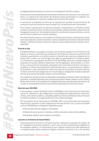 #PorUnNuevoPaís
Programa de Unidad Popular © Unidad Popular 2015
la obligatoriedad de tenerlas en cuenta en la investigación científico-médica.
• Garantizaremos la posibilidad de Interrupción Voluntaria al Embarazo en los centros pú-
blicos. La cobertura de interrupción del embarazo estará garantizada en cualquier mo-
mento de la gestación si supone un peligro para la vida de las mujeres.
• Incluiremos la prestación en técnicas de reproducción asistida sin discriminación de
acceso por razón de orientación sexual, estado civil, situación personal o sentimental.
• Se incluirán y garantizarán los derechos sexuales y reproductivos en el Sistema Estatal
de Salud: financiación de los métodos anticonceptivos, píldora postcoital, tratamientos de
reasignación sexual, etc.Se impulsará el derecho a la educación sexual y afectiva, y a la no
discriminación sanitaria por razones de género.
• Se fomentará la existencia de Unidades de Planificación Familiar y el Desarrollo de polí-
ticas adecuadas de carácter preventivo: centros de planificación familiar suficientemente
dotados, medidas de apoyo económico, laboral y social especialmente a familias mono-
parentales.
Final de la vida
• Implementaremos una política sanitaria y de formación basada en la Promoción de la
Salud que oriente y racionalice las actuaciones del Sistema en favor de la autonomía del
individuo, garantizando, en el último extremo, el derecho de la persona a disponer de su
propia vida y a tener una muerte digna que debe ser garantizado por el sistema sanita-
rio. Proponemos la derogación del artículo 143 del Código Penal que considera delito la
eutanasia y el suicidio asistido y elaboración una ley reguladora. Se procederá a un dise-
ño de un documento de voluntades anticipadas único para todo el territorio nacional y a
simplificar y unificar el procedimiento administrativo para su cumplimentación y registro.
Se fomentará e informará desde los centros de salud de la importancia de tener este do-
cumento como forma de asegurarse una muerte digna y salvaguardar el deseo propio por
encima de la opinión del equipo médico o de los familiares.
• Incorporación del documento de voluntades anticipadas al historial médico de todos los
pacientes, accesible fácilmente para el personal sanitario desde cualquier centro médico
del territorio nacional. Se establecerá la obligatoriedad por parte del personal sanitario de
cumplir la voluntad del paciente en los términos expresados en dicho documento.
Atención para VIH/SIDA
• Se impulsará un pacto de Estado contra el VIH/SIDA y otras infecciones de transmisión
sexual. Se elaborará un plan integral que incluirá talleres de salud sexual en centros do-
centes y otros centros públicos, campañas públicas contra la serofobia y la discriminación
en todos los ámbitos, con especial atención a los centros de trabajo.
• El crecimiento de las infecciones en VIH/SIDA, VPH y otras infecciones de transmisión
sexual hacen necesaria un plan integral para frenarlas de lleno con un pacto de Estado
contra el VIH/SIDA que contenga los siguientes puntos:
• Plan de Salud Sexual Integral a nivel estatal.
• Talleres de salud sexual en institutos, centros culturales y otros centros públicos.
• Campañas públicas para combatir la serofobia.
Laicismo en el Sistema de Salud Público
• Se promoverá el laicismo en el sistema sanitario mediante la supresión de la figura de
los “capellanes funcionarios católicos” y, en su caso, de otros representantes religiosos en
los hospitales públicos, sin menoscabo de que cualquier persona que esté ingresada en
un hospital pueda solicitar asistencia religiosa y ejercer su derecho a ser a ser atendida
58 I Derechos sociales
 