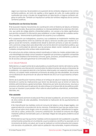 #PorUnNuevoPaís
Programa de Unidad Popular© Unidad Popular 2015
según sus creencias. Se procederá a la supresión de los símbolos religiosos en los centros
sanitarios públicos, así como de capillas y otros lugares de culto, los cuales podrán ser
sustituidos por zonas o locales de recogimiento sin adscripción a ninguna confesión reli-
giosa en particular. También se impulsará el cambio de nombres religiosos de los centros
sanitarios públicos.
Coordinación con Servicios Sociales
• Se buscarán mejores mecanismos de coordinación entre el Sistema de Salud y el Sistema
de Servicios Sociales. Buscaremos establecer la interoperabilidad de los sistemas informáti-
cos, que serán de código abierto y titularidad pública, con acceso a los datos significativos
que permita compartir la información para establecer un plan integrado de cuidados sanita-
rios y sociales, favoreciendo la participación de usuarios y sus cuidadores.
• En cooperación con trabajadores, usuarios y sus cuidadores se implantarán medidas que
palíen los desequilibrios entre los sistemas de salud y servicios sociales para resolver la ur-
gencia social del momento, estableciendo desde la atención primaria un plan de coordina-
ción y servicios a largo plazo para desarrollar una red de atención sociosanitaria pública, que
garantice la continuidad de atención que las personas deben recibir mediante un plan de
cuidados compartido entre ambas redes asistenciales.
• La estructura de ambos sistemas estará coordinada en todos los niveles asistenciales con
una metodología de trabajo común basada en la gestión por procesos y la gestión compartida
de casos que establezca herramientas comunes: guías, procesos, procedimientos y protoco-
los de acceso y alta para garantizar la continuidad de cuidados.
4.2.4. SALUD PÚBLICA
Defendemos un papel central de la salud pública y la planificación dentro del sistema sanita-
rio. Proponemos una intervención racional sobre los determinantes de salud y el bienestar de
la población, con especial atención a los factores relacionados con aspectos sociales y eco-
nómicos, el cuidado medio ambiental y el fomento de estilos de vida saludables, de acuerdo
con la declaración de promoción de salud de Helsinki de 2013 con la que estamos compro-
metidos.
Dentro de la planificación haremos énfasis en el enfoque de salud en todas las actuaciones,
teniendo en cuenta las implicaciones que tienen las decisiones que se tomen en todos los
ámbitos administrativos y gubernamentales. Dotaremos por tanto de estructuras, recursos y
procesos suficientes para la aplicación de este enfoque en el desarrollo de las políticas públi-
cas que se impulsen y que puedan influir sobre la salud (políticas urbanísticas, ambientales,
laborales, etc.
Vida saludable
• Se promoverá asimismo la educación física de toda la población, así como la promoción
de otros estilos de vida saludables, fomentando la implicación de los ayuntamientos en
esta actividad.
• Se Intensificarán las medidas contra el consumo de tabaco y otras drogas legales, con
especial atención a la protección de los menores. Entendemos que hay que revisar la po-
lítica actual sobre otras drogas como el cannabis y sus derivados, defendiendo la regula-
ción de su cultivo, producción, consumo y distribución. Se tratará el consumo de drogas
mediante políticas transversales para un abordaje integral de este grave problema social
y sanitario.
• Entendemos que hay que tomar medidas contra la exposición de la población a aquellos
contaminantes presentes en el ambiente y que la evidencia científica ha asociado con el
incremento de daños a la salud, por lo que se realizará un control exhaustivo de la exposi-
ción de estos a la población, sobre todo en población más vulnerable, mujeres embaraza-
59Derechos sociales I
 