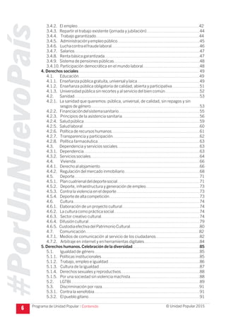 #PorUnNuevoPaís
Programa de Unidad Popular © Unidad Popular 2015
3.4.2. El empleo.........................................................................................................42
3.4.3. Repartir el trabajo existente (jornada y jubilación)..............................................44
3.4.4. Trabajo garantizado.........................................................................................44
3.4.5. Administraciónyempleopúblico.......................................................................45
3.4.6. Luchacontraelfraudelaboral............................................................................46
3.4.7. Salarios............................................................................................................47
3.4.8. Renta básica garantizada..................................................................................47
3.4.9. Sistema de pensiones públicas..........................................................................48
3.4.10. Participación democrática en el mundo laboral.................................................48
4. Derechos sociales........................................................................................................ 49
4.1. Educación........................................................................................................49
4.1.1. Enseñanza pública gratuita, universal y laica......................................................49
4.1.2. Enseñanza pública obligatoria de calidad, abierta y participativa........................51
4.1.3. Universidad pública sin recortes y al servicio del bien común..............................52
4.2. Sanidad............................................................................................................53
4.2.1. La sanidad que queremos: pública, universal, de calidad, sin repagos y sin
sesgos de género..............................................................................................53
4.2.2. Financiacióndelsistemasanitario......................................................................55
4.2.3. Principios de la asistencia sanitaria...................................................................56
4.2.4. Saludpública....................................................................................................59
4.2.5. Saludlaboral.....................................................................................................60
4.2.6. Política de recursos humanos............................................................................61
4.2.7. Transparencia y participación...........................................................................62
4.2.8. Política farmacéutica........................................................................................63
4.3. Dependencia y servicios sociales.......................................................................63
4.3.1. Dependencia....................................................................................................63
4.3.2. Serviciossociales..............................................................................................64
4.4. Vivienda...........................................................................................................66
4.4.1. Derechoalalojamiento......................................................................................66
4.4.2. Regulación del mercado inmobiliario.................................................................68
4.5. Deporte............................................................................................................71
4.5.1. Plancuatrienaldeldeportesocial.......................................................................71
4.5.2. Deporte, infraestructura y generación de empleo.............................................. 73
4.5.3. Contra la violencia en el deporte........................................................................73
4.5.4. Deportedealtacompetición..............................................................................73
4.6. Cultura.............................................................................................................74
4.6.1. Elaboración de un proyecto cultural...................................................................74
4.6.2. Laculturacomoprácticasocial..........................................................................74
4.6.3. Sector creativo cultural.....................................................................................74
4.6.4. Difusióncultural................................................................................................79
4.6.5. CustodiaefectivadelPatrimonioCultural............................................................80
4.7. Comunicación..................................................................................................82
4.7.1. Medios de comunicación al servicio de los ciudadanos......................................82
4.7.2. Arbitraje en internet y en herramientas digitales................................................84
5.Derechos humanos.Celebración de la diversidad..........................................................85
5.1. Igualdad de género...........................................................................................85
5.1.1. Políticas institucionales.....................................................................................85
5.1.2. Trabajo, empleo e igualdad...............................................................................86
5.1.3. Cultura de la igualdad.......................................................................................87
5.1.4. Derechos sexuales y reproductivos....................................................................88
5.1.5. Por una sociedad sin violencia machista............................................................88
5.2. LGTBI...............................................................................................................89
5.3. Discriminación por raza....................................................................................91
5.3.1. Contra la xenofobia...........................................................................................91
5.3.2. El pueblo gitano................................................................................................91
6 I Contenido
 