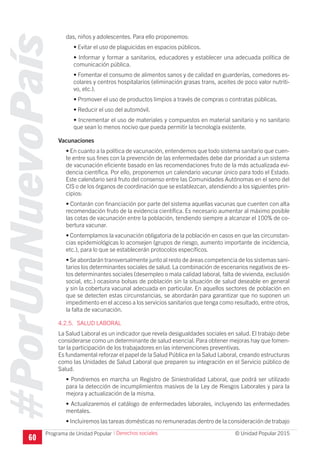 #PorUnNuevoPaís
Programa de Unidad Popular © Unidad Popular 2015
das, niños y adolescentes. Para ello proponemos:
• Evitar el uso de plaguicidas en espacios públicos.
• Informar y formar a sanitarios, educadores y establecer una adecuada política de
comunicación pública.
• Fomentar el consumo de alimentos sanos y de calidad en guarderías, comedores es-
colares y centros hospitalarios (eliminación grasas trans, aceites de poco valor nutriti-
vo, etc.).
• Promover el uso de productos limpios a través de compras o contratas públicas.
• Reducir el uso del automóvil.
• Incrementar el uso de materiales y compuestos en material sanitario y no sanitario
que sean lo menos nocivo que pueda permitir la tecnología existente.
Vacunaciones
• En cuanto a la política de vacunación, entendemos que todo sistema sanitario que cuen-
te entre sus fines con la prevención de las enfermedades debe dar prioridad a un sistema
de vacunación eficiente basado en las recomendaciones fruto de la más actualizada evi-
dencia científica. Por ello, proponemos un calendario vacunar único para todo el Estado.
Este calendario será fruto del consenso entre las Comunidades Autónomas en el seno del
CIS o de los órganos de coordinación que se establezcan, atendiendo a los siguientes prin-
cipios:
• Contarán con financiación por parte del sistema aquellas vacunas que cuenten con alta
recomendación fruto de la evidencia científica. Es necesario aumentar al máximo posible
las cotas de vacunación entre la población, tendiendo siempre a alcanzar el 100% de co-
bertura vacunar.
• Contemplamos la vacunación obligatoria de la población en casos en que las circunstan-
cias epidemiológicas lo aconsejen (grupos de riesgo, aumento importante de incidencia,
etc.), para lo que se establecerán protocolos específicos.
• Se abordarán transversalmente junto al resto de áreas competencia de los sistemas sani-
tarios los determinantes sociales de salud. La combinación de escenarios negativos de es-
tos determinantes sociales (desempleo o mala calidad laboral, falta de vivienda, exclusión
social, etc.) ocasiona bolsas de población sin la situación de salud deseable en general
y sin la cobertura vacunal adecuada en particular. En aquellos sectores de población en
que se detecten estas circunstancias, se abordarán para garantizar que no suponen un
impedimento en el acceso a los servicios sanitarios que tenga como resultado, entre otros,
la falta de vacunación.
4.2.5. SALUD LABORAL
La Salud Laboral es un indicador que revela desigualdades sociales en salud. El trabajo debe
considerarse como un determinante de salud esencial. Para obtener mejoras hay que fomen-
tar la participación de los trabajadores en las intervenciones preventivas.
Es fundamental reforzar el papel de la Salud Pública en la Salud Laboral, creando estructuras
como las Unidades de Salud Laboral que preparen su integración en el Servicio público de
Salud.
• Pondremos en marcha un Registro de Siniestralidad Laboral, que podrá ser utilizado
para la detección de incumplimientos masivos de la Ley de Riesgos Laborales y para la
mejora y actualización de la misma.
• Actualizaremos el catálogo de enfermedades laborales, incluyendo las enfermedades
mentales.
• Incluiremos las tareas domésticas no remuneradas dentro de la consideración de trabajo
60
I Derechos sociales
 