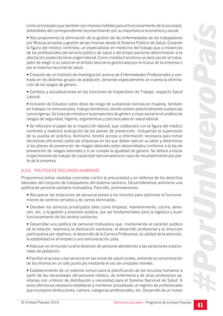 #PorUnNuevoPaís
Programa de Unidad Popular© Unidad Popular 2015
como actividades que también son imprescindibles para el funcionamiento de la sociedad,
dotándolas del correspondiente reconocimiento por su importancia económica y social.
• Nos proponemos la eliminación de la gestión de las enfermedades de los trabajadores
por Mutuas privadas y gestión de las mismas desde el Sistema Público de Salud. Creando
la figura del médico centinela; un especialistas en medicina del trabajo que a instancias
de los profesionales del servicio público de salud o del propio paciente determinarán si la
afectación padecida tiene origen laboral. Como medida transitoria se dará opción al traba-
jador de elegir si su salud en el ámbito laboral es gestionada por la mutua de la empresa o
por el sistema nacional de salud.
• Creación de un Instituto de Investigación acerca de Enfermedades Profesionales y cen-
trada en los distintos grupos de población, teniendo especialmente en cuenta la elimina-
ción de los sesgos de género.
• Cambios y actualizaciones en las funciones de Inspectores de Trabajo, respecto Salud
Laboral.
• Inclusión de Estudios sobre dosis de riesgo de sustancias nocivas en mujeres, también
en trabajos no remunerados, trabajo doméstico, donde existen potencialmente sustancias
cancerígenas.Se trata de introducir la perspectiva de género y clase social en el análisis de
riesgos de seguridad, higiene, ergonómicas y psicosociales en salud laboral.
• Se reforzará el papel de la inspección laboral, que colaborará con la figura del médico
centinela y realizará evaluación de los planes de prevención, incluyendo la supervisión
de su puesta en práctica. Asimismo, tendrá acceso a información necesaria para tomar
decisiones eficientes sobre las empresas en las que deben ejercer su labor y determinar
si los planes de prevención de riesgos laborales están desarrollados conforme a la ley de
prevención de riesgos laborales y si se cumple la igualdad de género. Se dotará a los/as
inspectores/as de trabajo de capacidad sancionadora en caso de incumplimiento por par-
te de la empresa.
4.2.6. POLÍTICA DE RECURSOS HUMANOS
Proponemos tomar medidas concretas contra la precariedad y en defensa de los derechos
laborales del conjunto de trabajadores del sistema sanitario. Desarrollaremos asimismo una
política de personal sanitario motivadora. Para ello, promoveremos:
• Recuperar las dotaciones de personal previa a los recortes para optimizar el funciona-
miento de centros cerrados y de camas eliminadas.
• Devolver los servicios privatizados tales como limpieza, mantenimiento, cocina, alma-
cén, etc. a la gestión y provisión pública, por ser fundamentales para la logística y buen
funcionamiento de los centros sanitarios.
• Desarrollar una política de personal motivadora que, manteniendo el carácter público
de la relación, favorezca la dedicación exclusiva, el desarrollo profesional y la dirección
participativa por objetivos, el desarrollo de la Carrera Profesional, la calidad de la atención,
la estabilidad en el empleo y una remuneración justa.
• Adecuar en el mundo rural la dotación de personal atendiendo a las variaciones estacio-
nales de población.
• Facilitar el acceso a los servicios en las zonas de salud rurales, evitando la concentración
de los mismos en un solo punto y/o mediante el uso de unidades móviles.
• Establecimiento de un sistema común para la planificación de los recursos humanos a
partir de las necesidades del personal médico, de enfermería y de otras profesiones sa-
nitarias con criterios de distribución y necesidad para el Sistema Nacional de Salud. A
estos efectos es necesario establecer y mantener actualizado un registro de profesionales
que incorpore retribuciones, carrera, categorías profesionales, etc.Desarrollo de un nuevo
61
Derechos sociales I
 