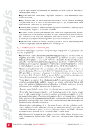 #PorUnNuevoPaís
Programa de Unidad Popular © Unidad Popular 2015
mapa de especialidades fundamentado en un modelo troncal de formación, atendiendo a
las necesidades de salud.
• Mejorar la formación continuada a cargo de los servicios de salud, dotándola de presu-
puestos suficiente.
• Mejorar la formación del personal sanitario mediante un plan de docencia e investiga-
ción gestionado desde el SNS. Con recursos públicos para la I+D, independientes de las
multinacionales farmacéuticas y tecnológicas.
• Incorporar a la universidad la Atención Familiar y Comunitaria creando cátedras y depar-
tamentos de esta asignatura en todas las facultades.
• El sistema público se encargará de la formación continua de sus profesionales, de forma
que las entidades privadas tendrán prohibido el acceso a los centros de atención sanitaria
para promocionar sus productos, dejando de tener valor curricular los actos formativos
que no hayan sido impartidas por el organismo que se creará con este fin.
• Tomar medidas para que los centros sanitarios públicos no puedan ser utilizados por las
universidades privadas en tareas de formación e investigación.
4.2.7. TRANSPARENCIA Y PARTICIPACIÓN
Tomaremos medidas para favorecer la transparencia y la participación en la gestión del SNS.
Para ello, proponemos:
• Establecer un Sistema de Información Sanitaria de gestión pública con indicadores ho-
mogéneos en todos los servicios de salud autonómicos que permitan conocer la situación
de salud, a nivel global y en cada CCAA, evaluar las actuaciones de los diferentes servicios
y detectar y corregir las situaciones de desigualdad, lo que precisa el establecimiento de
estándares comunes para la recolección y tratamiento de la información sanitaria en todo
el SNS. Esta debería ser una tarea prioritaria del Consejo Interterritorial de Salud.
• Los ciudadanos tienen derecho a tener acceso a los datos actualizados referentes a la
situación de salud y al funcionamiento de los servicios sanitarios, por lo que es imprescin-
dible garantizar la publicación actualizada de todos los indicadores. La transparencia y
presentación de la información de forma que sea de fácil comprensión para una persona
no experta es un requisito imprescindible en un servicio público.
• Hacer pública la evolución de la lista de espera, de forma continuada, obtenida con cri-
terios homogéneos en todas las CCAA y servicios que prestan asistencia sanitaria al SNS,
según criterios de prioridad asistenciales, indicando la posición del paciente en la misma
y eliminando listas ocultas o “estructurales” de pacientes.
• Devolver la gestión de la historia clínica electrónica al sistema sanitario público.
• Desarrollar órganos de participación y control social y profesional del sistema actuali-
zando la LGS, para garantizar mecanismos efectivos y reales de participación de profe-
sionales y ciudadanos en el funcionamiento y gestión de los servicios sanitarios públicos,
de los procesos asistenciales y su adecuación a las necesidades reales de los ciudadanos.
Mediante órganos de gobierno donde participen representantes de la población, y de una
Junta Asistencial colegiada y deliberante.
• Garantizar la confidencialidad de la información de salud sobre los ciudadanos conte-
nida en las bases de datos públicas a través de mecanismos de control democrático, ex-
cluyendo en todo caso el acceso, gestión o cesión de esos datos a entidades privadas o
semiprivadas y persiguiendo de oficio cualquier violación de la misma.
• Establecer auditorias sobre las externalizaciones, financiación público privada y gastos
de las Consejerías de Sanidad de las CCAA, y garantizar a transparencia de los gastos sa-
nitarios.
62 I Derechos sociales
 