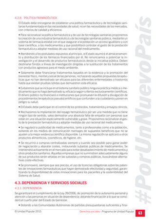 #PorUnNuevoPaís
Programa de Unidad Popular© Unidad Popular 2015
4.2.8. POLÍTICA FARMACÉUTICA
El Estado debe encargarse de establecer una política farmacéutica y de tecnologías sani-
tarias fundamentada en las necesidades de salud, no en las necesidades de los mercados,
con criterios de calidad y eficiencia.
• Para racionalizar la política farmacéutica y de uso de tecnologías sanitarias proponemos
la creación de una industria farmacéutica y de tecnologías sanitarias pública, mediante un
sistema de farmacia estatal con el que asegurar a la población un acceso igualitario y con
base científica, a los medicamentos y que posibilitará controlar el gasto de la prestación
farmacéutica y adoptar medidas de uso racional del medicamento.
• Atendiendo a los postulados expuestos al principio, el Estado asumirá el almacenamien-
to y distribución de los fármacos financiados por él. No renunciamos a potenciar la in-
vestigación y el desarrollo de productos farmacéuticos desde la iniciativa pública. Deben
destinarse fondos a líneas de investigación dirigidas a la sustitución de los tratamientos
con productos agresivos para el medio ambiente.
• Solamente debe financiarse tratamientos basados en la evidencia y la promoción del
bienestar físico, mental y social de las personas, rechazando aquellas propuestas terapéu-
ticas que no han demostrado ser eficaces para las diferentes enfermedades o trastornos
hasta que existan pruebas sólidas que demuestren esta eficacia.
• Evitaremos que se incluya en el sistema sanitario público ninguna práctica médica o me-
dicamento que no haya demostrado su eficacia según criterios exclusivamente científicos.
El dinero público no financiará a instituciones que promueven la difusión y divulgación de
procedimientos terapéuticos pseudocientíficos que confunden a la ciudadanía y ponen en
peligro su salud.
• El Estado debe participar en el control de los protocolos, tratamientos y ensayos clínicos.
• Rechazamos la implantación del repago farmacéutico por ser una medida que no tiene
ningún tipo de sentido, salvo demostrar una absoluta falta de empatía con personas que
están en una situación especialmente vulnerable y grave. Proponemos racionalizar el gas-
to de la prestación farmacéutica y adoptar medidas de uso racional del medicamento.
• Se regulará la publicidad de medicamentos, tanto a profesionales como a la población,
evitando en los medios de comunicación mensajes de supuestos beneficios que no se
ajusten a la mejor evidencia científica disponible. La misma regulación se aplicará a otros
productos alimenticios, cosméticos, de higiene, etc.
• Se recurrirá a compras centralizadas siempre y cuando sea posible para ganar poder
de negociación y abaratar costes, instaurando subastas públicas de medicamentos. Se
intervendrá activamente en el mercado para evitar desabastecimiento de medicamentos y
otros productos sanitarios.Aquellas empresas que no suministren adecuadamente alguno
de sus productos serán vetadas en las subastas y compras públicas, buscándose alterna-
tivas coste-efectivas.
• Se promoverá, siempre que sea preciso, el uso de licencias obligatorias sobre las paten-
tes de innovaciones farmacéuticas que hayan demostrado efectividad y seguridad, garan-
tizando la disponibilidad de estas innovaciones para los pacientes y la sostenibilidad del
Sistema de Salud.
4.3. DEPENDENCIA Y SERVICIOS SOCIALES
4.3.1. DEPENDENCIA
Se garantizará el cumplimiento de la Ley 39/2006, de promoción de la autonomía personal y
atención a las personas en situación de dependencia: dotando financiación a lo que se consi-
deró el cuarto pilar del Estado de bienestar.
• Dotando a las Comunidades Autónomas de partidas presupuestarias suficientes y fina-
63Derechos sociales I
 