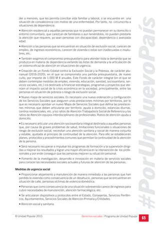 #PorUnNuevoPaís
Programa de Unidad Popular© Unidad Popular 2015
der a menores, que les permita conciliar vida familiar y laboral, o se encuentre en una
situación de convalecencia con motivo de una enfermedad. Por tanto, no circunscrita a
situaciones de dependencia.
• Atención residencial a aquellas personas que no puedan permanecer en su domicilio o
entorno comunitario, que carezcan de familiares o aun teniéndolos, no pueden prestarle
la atención que requiere, ya sean personas con discapacidad, dependencia o avanzada
edad.
• Atención a las personas que se encuentran en situación de exclusión social, carecen de
empleo, de ingresos económicos, carecen de vivienda o estas son inadecuadas o insalu-
bres, etc.
• También exigimos el compromiso presupuestario para atender toda la demanda que se
produzca en materia de dependencia evitando las listas de demanda y la articulación de
un sistema eficaz de atención en situaciones de urgencia.
• Creación de un Fondo Estatal contra la Exclusión Social y la Pobreza, de carácter plu-
rianual (2016-2020), en el que se comprometa una partida presupuestaria, de nuevo
cuño, por importe de 1.000 M € anuales. Este Fondo de carácter integral (en el que se
deben contemplar medidas de empleo, vivienda, educación, sanidad, sociosanitaria, ser-
vicios sociales, etc.) irá destinado a financiar estrategias, programas y proyectos que ate-
núen el impacto social de la crisis económica en la sociedad, principalmente, entre las
personas en situación de pobreza o riesgo de exclusión social.
• Nuevo mapa de servicios sociales. Es necesario una nueva ordenación y configuración
de los Servicios Sociales que aseguren unas prestaciones mínimas por territorios, por lo
que es necesario aprobar un nuevo Mapa de Servicios Sociales que defina las prestacio-
nes mínimas que deben articularse por territorio: ayuda a domicilio, estancias diurnas,
centros residenciales, etc. y los ratios de Atención Trabajador/a Social de Referencia y los
ratios de Atención equipos interdisciplinares de profesionales. Ratios de atención ayuda a
domicilio.
• Es necesario articular una atención sociosanitaria integral destinada a aquellas personas
que, por causa de graves problemas de salud, limitaciones funcionales o situaciones de
riesgo de exclusión social, necesitan una atención sanitaria y social de manera conjunta
y estable, ajustada al principio de continuidad de la atención. Para ello se establecerán
planes, protocolos y procedimientos comunes que permitan la continuidad de la atención
de la persona.
• Será necesario recuperar e impulsar los programas de formación y la supervisión dirigi-
das a mejorar los resultados y lograr una mayor eficiencia en la intervención de los profe-
sionales y por ende conseguir que las personas mejoren su situación personal.
• Fomento de la investigación, desarrollo e innovación en materia de servicios sociales
para conocer las necesidades sociales actuales y futuras de atención de las personas.
Medidas de urgencia social
• Proporcionar alojamiento y manutención de manera inmediata a las personas que han
perdido la vivienda como consecuencia de un desahucio, personas que se encuentran en
situación de calle, personas víctimas de violencia doméstica.
• Personas que como consecuencia de una situación sobrevenida carece de ingresos para
cubrir necesidades de manutención, atención farmacológica, etc.
• Se articularan dispositivos y protocolos entre el Estado, Consejerías, Servicios Periféri-
cos, Ayuntamientos, Servicios Sociales de Atención Primaria y Entidades.
• Atención social y sanitaria.
65Derechos sociales I
 