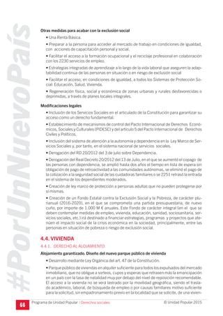 #PorUnNuevoPaís
Programa de Unidad Popular © Unidad Popular 2015
Otras medidas para acabar con la exclusión social
• Una Renta Básica.
• Preparar a la persona para acceder al mercado de trabajo en condiciones de igualdad,
con acciones de capacitación personal y social.
• Facilitar el acceso a la formación ocupacional y el reciclaje profesional en colaboración
con los 2230 servicios de empleo.
• Estrategias integradas de aprendizaje a lo largo de la vida laboral que aseguren la adap-
tabilidad continua de las personas en situación o en riesgo de exclusión social
• Facilitar el acceso, en condiciones de igualdad, a todos los Sistemas de Protección So-
cial: Educación, Salud, Vivienda.
• Regeneración física, social y económica de zonas urbanas y rurales desfavorecidas o
deprimidas, a través de planes locales integrales.
Modificaciones legales
• Inclusión de los Servicios Sociales en el articulado de la Constitución para garantizar su
acceso como un derecho fundamental.
• Establecimiento de mecanismos de control del Pacto Internacional de Derechos Econó-
micos, Sociales y Culturales (PIDESC) y del artículo 5 del Pacto Internacional de Derechos
Civiles y Políticos.
• Inclusión del sistema de atención a la autonomía y dependencia en la Ley Marco de Ser-
vicios Sociales y, por tanto, en el sistema nacional de servicios sociales.
• Derogación del RD 20/2012 del 3 de julio sobre Dependencia.
• Derogación del Real Decreto 20/2012 del 13 de Julio, en el que se aumentó el copago de
las personas con dependencia, se amplió hasta dos años el tiempo en lista de espera sin
obligación de pago de retroactividad a las comunidades autónomas, se eliminó el pago de
la cotización a la seguridad social de las cuidadoras familiares o se 2251 retrasó la entrada
en el sistema de los dependientes moderados.
• Creación de ley marco de protección a personas adultas que no pueden protegerse por
sí mismas.
• Creación de un Fondo Estatal contra la Exclusión Social y la Pobreza, de carácter plu-
rianual (2016-2020), en el que se comprometa una partida presupuestaria, de nuevo
cuño, por importe de 1.000 M € anuales. Este Fondo de carácter integral (en el que se
deben contemplar medidas de empleo, vivienda, educación, sanidad, sociosanitaria, ser-
vicios sociales, etc.) irá destinado a financiar estrategias, programas y proyectos que ate-
núen el impacto social de la crisis económica en la sociedad, principalmente, entre las
personas en situación de pobreza o riesgo de exclusión social.
4.4. VIVIENDA
4.4.1. DERECHO AL ALOJAMIENTO
Alojamiento garantizado. Diseño del nuevo parque público de vivienda
• Desarrollo mediante Ley Orgánica del art. 47 de la Constitución.
• Parque público de viviendas en alquiler suficiente para todos los expulsados del mercado
inmobiliario, que no obligue a sorteos, cupos y esperas que retrasen más la emancipación
en un país con la tasa de natalidad muy por debajo del nivel de reposición recomendable.
El acceso a la vivienda no se verá lastrado por la movilidad geográfica, siendo el trasla-
do académico, laboral, de búsqueda de empleo o por causas familiares motivo suficiente
para la solicitud, sin empadronamiento previo en la localidad que se solicite, de una vivien-
66
I Derechos sociales
 