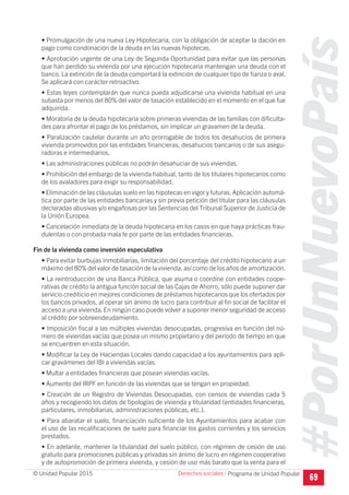 #PorUnNuevoPaís
Programa de Unidad Popular© Unidad Popular 2015
• Promulgación de una nueva Ley Hipotecaria, con la obligación de aceptar la dación en
pago como condonación de la deuda en las nuevas hipotecas.
• Aprobación urgente de una Ley de Segunda Oportunidad para evitar que las personas
que han perdido su vivienda por una ejecución hipotecaria mantengan una deuda con el
banco. La extinción de la deuda comportará la extinción de cualquier tipo de fianza o aval.
Se aplicará con carácter retroactivo.
• Estas leyes contemplarán que nunca pueda adjudicarse una vivienda habitual en una
subasta por menos del 80% del valor de tasación establecido en el momento en el que fue
adquirida.
• Moratoria de la deuda hipotecaria sobre primeras viviendas de las familias con dificulta-
des para afrontar el pago de los préstamos, sin implicar un gravamen de la deuda.
• Paralización cautelar durante un año prorrogable de todos los desahucios de primera
vivienda promovidos por las entidades financieras, desahucios bancarios o de sus asegu-
radoras e intermediarios.
• Las administraciones públicas no podrán desahuciar de sus viviendas.
• Prohibición del embargo de la vivienda habitual, tanto de los titulares hipotecarios como
de los avaladores para exigir su responsabilidad.
• Eliminación de las cláusulas suelo en las hipotecas en vigor y futuras.Aplicación automá-
tica por parte de las entidades bancarias y sin previa petición del titular para las cláusulas
declaradas abusivas y/o engañosas por las Sentencias del Tribunal Superior de Justicia de
la Unión Europea.
• Cancelación inmediata de la deuda hipotecaria en los casos en que haya prácticas frau-
dulentas o con probada mala fe por parte de las entidades financieras.
Fin de la vivienda como inversión especulativa
• Para evitar burbujas inmobiliarias, limitación del porcentaje del crédito hipotecario a un
máximo del 80% del valor de tasación de la vivienda, así como de los años de amortización.
• La reintroducción de una Banca Pública, que asuma o coordine con entidades coope-
rativas de crédito la antigua función social de las Cajas de Ahorro, sólo puede suponer dar
servicio crediticio en mejores condiciones de préstamos hipotecarios que los ofertados por
los bancos privados, al operar sin ánimo de lucro para contribuir al fin social de facilitar el
acceso a una vivienda.En ningún caso puede volver a suponer menor seguridad de acceso
al crédito por sobreendeudamiento.
• Imposición fiscal a las múltiples viviendas desocupadas, progresiva en función del nú-
mero de viviendas vacías que posea un mismo propietario y del período de tiempo en que
se encuentren en esta situación.
• Modificar la Ley de Haciendas Locales dando capacidad a los ayuntamientos para apli-
car gravámenes del IBI a viviendas vacías.
• Multar a entidades financieras que posean viviendas vacías.
• Aumento del IRPF en función de las viviendas que se tengan en propiedad.
• Creación de un Registro de Viviendas Desocupadas, con censos de viviendas cada 5
años y recogiendo los datos de tipologías de vivienda y titularidad (entidades financieras,
particulares, inmobiliarias, administraciones públicas, etc.).
• Para abaratar el suelo, financiación suficiente de los Ayuntamientos para acabar con
el uso de las recalificaciones de suelo para financiar los gastos corrientes y los servicios
prestados.
• En adelante, mantener la titularidad del suelo público, con régimen de cesión de uso
gratuito para promociones públicas y privadas sin ánimo de lucro en régimen cooperativo
y de autopromoción de primera vivienda, y cesión de uso más barato que la venta para el
69
Derechos sociales I
 