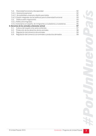 #PorUnNuevoPaís
Programa de Unidad Popular© Unidad Popular 2015
5.4. Diversidad funcional y discapacidad...................................................................92
5.4.1. Autonomía personal...........................................................................................92
5.4.2. Accesibilidad universal y diseño para todos........................................................92
5.4.3. Diseño integrador de las políticas para la diversidad funcional.............................93
5.5. Política sobre migraciones..................................................................................93
5.5.1.Política de emigrados..........................................................................................93
5.5.2. Extranjeros en españa: de inmigrantes a ciudadanos y ciudadanas......................95
6. Derechos de los animales y bienestar animal................................................................97
6.1. Cultura del respeto a los seres sintientes.............................................................97
6.2. Protección de los derechos de los animales.........................................................98
6.3. Regulación de la tenencia de animales................................................................99
6.4. Regulación del comercio con animales o productos derivados..............................99
7Contenido I
 