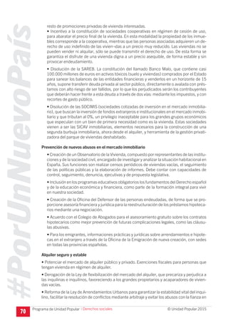 #PorUnNuevoPaís
Programa de Unidad Popular © Unidad Popular 2015
resto de promociones privadas de vivienda interesadas.
• Incentivo a la constitución de sociedades cooperativas en régimen de cesión de uso,
para abaratar el precio final de la vivienda. En esta modalidad la propiedad de los inmue-
bles corresponde a la cooperativa, mientras que las personas asociadas adquieren un de-
recho de uso indefinido de las vivien¬das a un precio muy reducido. Las viviendas no se
pueden vender ni alquilar, sólo se puede transmitir el derecho de uso. De esta forma se
garantiza el disfrute de una vivienda digna a un precio asequible, de forma estable y sin
provocar endeudamiento.
• Disolución de la SAREB. La constitución del llamado Banco Malo, que contiene casi
100.000 millones de euros en activos tóxicos (suelo y viviendas) comprados por el Estado
para sanear los balances de las entidades financieras y venderlos en un horizonte de 15
años, supone transferir deuda privada al sector público, directamente o avalada con prés-
tamos con alto riesgo de ser fallidos, por lo que los perjudicados serán los contribuyentes
que deberán hacer frente a esta deuda a través de dos vías: mediante los impuestos, y con
recortes de gasto público.
• Disolución de las SOCIMIS (sociedades cotizadas de inversión en el mercado inmobilia-
rio), que buscan la inversión de fondos extranjeros e institucionales en el mercado inmobi-
liario y que tributan al 0%, un privilegio inaceptable para los grandes grupos económicos
que especulan con un bien de primera necesidad como es la vivienda. Estas sociedades
vienen a ser las SICAV inmobiliarias, elementos necesarios para la construcción de una
segunda burbuja inmobiliaria, ahora desde el alquiler, y herramienta de la gestión privati-
zadora del parque de viviendas deshabitado.
Prevención de nuevos abusos en el mercado inmobiliario
• Creación de un Observatorio de la Vivienda, compuesto por representantes de las institu-
ciones y de la sociedad civil, encargado de investigar y analizar la situación habitacional en
España. Sus funciones son realizar censos periódicos de viviendas vacías, el seguimiento
de las políticas públicas y la elaboración de informes. Debe contar con capacidades de
control, seguimiento, denuncia, ejecutivas y de propuesta legislativa.
• Inclusión en los programas educativos obligatorios los fundamentos del Derecho español
y de la educación económica y financiera, como parte de la formación integral para vivir
en nuestra sociedad.
• Creación de la Oficina del Defensor de las personas endeudadas, de forma que se pro-
porcione asesoría financiera y jurídica para la reestructuración de los préstamos hipoteca-
rios mediante una negociación.
• Acuerdo con el Colegio de Abogados para el asesoramiento gratuito sobre los contratos
hipotecarios como mejor prevención de futuras complicaciones legales, como las cláusu-
las abusivas.
• Para los emigrantes, informaciones prácticas y jurídicas sobre arrendamientos e hipote-
cas en el extranjero a través de la Oficina de la Emigración de nueva creación, con sedes
en todas las provincias españolas.
Alquiler seguro y estable
• Potenciar el mercado de alquiler público y privado. Exenciones fiscales para personas que
tengan vivienda en régimen de alquiler.
• Derogación de la Ley de flexibilización del mercado del alquiler, que precariza y perjudica a
las inquilinas e inquilinos, favoreciendo a los grandes propietarios y acaparadores de vivien-
das vacías.
• Reforma de la Ley de Arrendamientos Urbanos para garantizar la estabilidad vital del inqui-
lino, facilitar la resolución de conflictos mediante arbitraje y evitar los abusos con la fianza en
70
I Derechos sociales
 