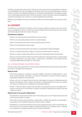 #PorUnNuevoPaís
Programa de Unidad Popular© Unidad Popular 2015
metálico y las garantías adicionales. Introducción de mecanismos de seguridad en la tenen-
cia, estabilidad en la renta y prolongación del plazo mínimo de duración del alquiler hasta los
5 años.Cuando el arrendatario pertenezca a un colectivo especialmente vulnerable se produ-
cirá una prórroga automática del contrato de alquiler si así lo manifiesta, que será obligatoria
cuando el arrendador sea un banco o un gran propietario de viviendas.
• Reforma del Código Penal que contemple y defina como delito específico el acoso inmobi-
liario.
4.5. DEPORTE
El deporte es una disciplina científica, social, humana, artística y cultural; como tal, asumi-
mos su protagonismo como un elemento imprescindible dentro del proceso de construcción
de bienestar general del ser humano. Así pues,
Entendemos el deporte:
• Como una actitud proclive al bienestar humano y social.
• Como una propuesta positiva frente a las adversidades.
• Como una apuesta por la vida, la buena salud y la paz interior.
• Como una propuesta de buena vejez.
• Como una herramienta eficaz que atenúa y corrige determinadas patologías.
• Como una alternativa eficaz, alegre y sana frente al sedentarismo sistémico.
• Como un medio coadyuvante para la consecución del estado óptimo de bienestar
• Como una herramienta-medio-instrumento-elemento-canal generadora y preservadora
de salud, integración, paz, gozo interior, cooperación, solidaridad, sano esparcimiento,
competitividad positiva, tolerancia, interacción.
4.5.1. PLAN CUATRIENAL DEL DEPORTE SOCIAL
Por ello, proponemos desarrollar un Plan Cuatrienal del Deporte Social donde se desarrollen,
entre otras, las siguientes propuestas:
Deporte social
• Promover, gestionar y plasmar un deporte integral, trasversal, multidisciplinario, cons-
tante, masivo, gratuito, accesible y de cobertura ilimitada en cuanto al tiempo, espacio,
modalidad y disciplinas intervinientes.
• Crear una red, a lo largo de todo el territorio del estado, de espacios habilitados para la
práctica del deporte social, integral, trasversal y multidisciplinario en la que se cuenten
con todas las infraestructuras de gestión y propiedad públicas.
• Crear e institucionalizar la figura del educador social deportivo que se encargará de fo-
mentar, promocionar y monitorizar el impulso a la práctica deportiva en todos los barrios
urbanos y rurales.
Deporte base en la escuela-colegio-barrio
• El deporte en edad escolar debe estar entroncado junto con el Proyecto Educativo del
centro escolar donde se realice.
• Fomentar acciones que dinamicen y desarrollen el hábito del deporte en educandas y
educandos con la finalidad de generar en ellas y ellos un hábito.
• Establecer un acuerdo trasversal para que las programaciones, tanto en educación pri-
maria como en la secundaria, tengan un apartado específico de “deporte mujer”, evitando
así, el abandono en edades tempranas de la práctica deportiva.
71
Derechos sociales I
 