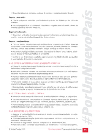 #PorUnNuevoPaís
Programa de Unidad Popular© Unidad Popular 2015
• Desarrollar planes de formación continua de técnicos e investigadores del deporte.
Deporte y vida adulta
• Diseñar programas exclusivos que fomenten la práctica del deporte por las personas
mayores.
• Vincular programas de ocio dinámico y deportivo a los ya establecidos en los centros de
mayores de todo el territorio del estado.
Deportes tradicionales
• Desarrollar, junto a las federaciones de deportes tradicionales, un plan integral de pro-
moción, pervivencia, divulgación y práctica de los mismos.
Deporte y medio ambiente
• Elaborar, junto a las entidades medioambientalistas, programas de práctica deportiva
compatibles con el medio ambiente (circuitos pedestres, carreras, orientación, senderis-
mo, etc.); sin que éstos atenten, vulneren o pongan en riesgo el entorno natural.
• Desarrollar un programa de rutas ciclistas para recorrer el entorno rural y urbano, poten-
ciando de esta forma el uso habitual de la bicicleta.
• Facilitar el uso de bicicletas adaptadas a personas con movilidad reducida, que puedan
ir acompañadas de monitores voluntarios.
4.5.2. DEPORTE, INFRAESTRUCTURA Y GENERACIÓN DE EMPLEO
• Establecer un inventario general de todas las instalaciones deportivas de gestión pública
existentes a lo largo del territorio.
• Revisar los convenios firmados con entidades privadas con ánimo de lucro para la explo-
tación de instalaciones deportivas de propiedad pública.
• Impulsar la construcción sostenible de instalaciones deportivas para que sean gestiona-
das por las federaciones deportivas o clubes representativos sin ánimo de lucro.
• Promover la creación de cooperativas para que sus socios sean los que se encarguen del
mantenimiento y de la gestión de las mismas.
• Optimizar todas las instalaciones deportivas y rediseñar sus estructuras de tal forma que
se pueda fomentar su uso por el mayor número de deportistas-personas.
4.5.3. CONTRA LA VIOLENCIA EN EL DEPORTE
• Fomentar, desde el deporte base hasta el de alta competición y arraigo, el juego limpio.
• Desarrollar campañas contundentes en contra de aquellas actuaciones y/o manifesta-
ciones que tengan contenidos racistas, xenófobos, sexistas, homófobos, vejatorios, etc.
• Promover campañas de sensibilización en las que se den realce a los valores esenciales
del deporte social, integrador, cooperativo, solidario, etc.
4.5.4. DEPORTE DE ALTA COMPETICIÓN
• Asegurar la continuidad de los programas de ayudas económicas vinculadas a resulta-
dos (ADO, ayudas del CSD).
• Promover nuevas estrategias y mecanismos para evitar los abandonos prematuros, no
vinculadas a los resultados.
• Consolidar el Programa de Atención al Deportista de Alto Nivel (PROAD).
• Promover, cuidar y consolidar los Centros de Alto Rendimiento y Tecnificación Deportiva.
73
Derechos sociales I
 