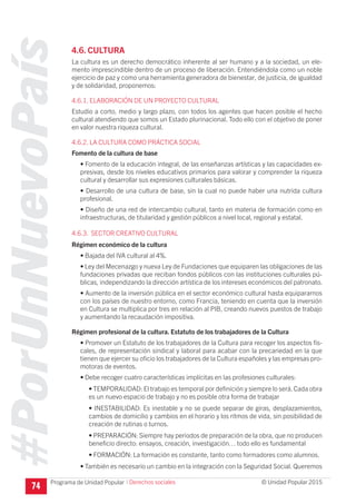 #PorUnNuevoPaís
Programa de Unidad Popular © Unidad Popular 2015
4.6. CULTURA
La cultura es un derecho democrático inherente al ser humano y a la sociedad, un ele-
mento imprescindible dentro de un proceso de liberación. Entendiéndola como un noble
ejercicio de paz y como una herramienta generadora de bienestar, de justicia, de igualdad
y de solidaridad, proponemos:
4.6.1. ELABORACIÓN DE UN PROYECTO CULTURAL
Estudio a corto, medio y largo plazo, con todos los agentes que hacen posible el hecho
cultural atendiendo que somos un Estado plurinacional. Todo ello con el objetivo de poner
en valor nuestra riqueza cultural.
4.6.2. LA CULTURA COMO PRÁCTICA SOCIAL
Fomento de la cultura de base
• Fomento de la educación integral, de las enseñanzas artísticas y las capacidades ex-
presivas, desde los niveles educativos primarios para valorar y comprender la riqueza
cultural y desarrollar sus expresiones culturales básicas.
• Desarrollo de una cultura de base, sin la cual no puede haber una nutrida cultura
profesional.
• Diseño de una red de intercambio cultural, tanto en materia de formación como en
infraestructuras, de titularidad y gestión públicos a nivel local, regional y estatal.
4.6.3. SECTOR CREATIVO CULTURAL
Régimen económico de la cultura
• Bajada del IVA cultural al 4%.
• Ley del Mecenazgo y nueva Ley de Fundaciones que equiparen las obligaciones de las
fundaciones privadas que reciban fondos públicos con las instituciones culturales pú-
blicas, independizando la dirección artística de los intereses económicos del patronato.
• Aumento de la inversión pública en el sector económico cultural hasta equipararnos
con los países de nuestro entorno, como Francia, teniendo en cuenta que la inversión
en Cultura se multiplica por tres en relación al PIB, creando nuevos puestos de trabajo
y aumentando la recaudación impositiva.
Régimen profesional de la cultura. Estatuto de los trabajadores de la Cultura
• Promover un Estatuto de los trabajadores de la Cultura para recoger los aspectos fis-
cales, de representación sindical y laboral para acabar con la precariedad en la que
tienen que ejercer su oficio los trabajadores de la Cultura españoles y las empresas pro-
motoras de eventos.
• Debe recoger cuatro características implícitas en las profesiones culturales:
• TEMPORALIDAD: El trabajo es temporal por definición y siempre lo será. Cada obra
es un nuevo espacio de trabajo y no es posible otra forma de trabajar
• INESTABILIDAD: Es inestable y no se puede separar de giras, desplazamientos,
cambios de domicilio y cambios en el horario y los ritmos de vida, sin posibilidad de
creación de rutinas o turnos.
• PREPARACIÓN: Siempre hay periodos de preparación de la obra, que no producen
beneficio directo: ensayos, creación, investigación… todo ello es fundamental
• FORMACIÓN: La formación es constante, tanto como formadores como alumnos.
• También es necesario un cambio en la integración con la Seguridad Social. Queremos
74
I Derechos sociales
 