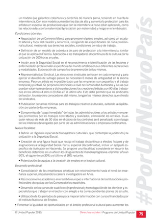 #PorUnNuevoPaís
Programa de Unidad Popular© Unidad Popular 2015
un modelo que garantice coberturas y derechos de manera plena, teniendo en cuenta la
intermitencia.Con este modelo aumentan los días de alta y aumenta la protección para los
artistas en especial las prestaciones que con la intermitencia no se están aplicando, como
las relacionadas con la maternidad (prestación por maternidad y riesgo en el embarazo).
Condiciones laborales
• Negociación de un Convenio Marco para promover el pleno empleo, así como un estatu-
to laboral y fiscal del creador y del artista, recogiendo las especifidades de cada profesio-
nal cultural, mejorando sus derechos sociales, condiciones de vida y de trabajo.
• Definición de un modelo de cobertura de paro de protección a la intermitencia, similar
al que se aplica en Francia. Aplicación a los trabajadores discontinuos de la cultura por la
cotización de 500 horas anuales.
• Incidir ante la Seguridad Social en el reconocimiento e identificación de las lesiones y
enfermedades profesionales específicas del mundo artístico en sus diferentes expresiones
y modalidades. Elaboración de campañas de prevención de las mismas.
• Representatividad Sindical. Las elecciones sindicales se hacen en cada empresa y para
ejercer el derecho de sufragio pasivo se necesitan 6 meses de antigüedad en la misma
empresa. Para un artista es imposible dado que las empresas son pequeñas y el trabajo
temporal y puntual. Se proponen elecciones a nivel de Comunidad Autónoma y en las que
puedan votar y presentarse a dichas elecciones los creadores/artistas con 90 días trabaja-
dos en los últimos 4 años ó 20 días en el último año. Esto debe permitir que los sindicatos
del sector, los mayores conocedores del mismo, tengan los mismos derechos que el resto
de sindicatos.
• Publicación de tarifas mínimas para los trabajos creativos culturales, evitando la explota-
ción por parte de las empresas.
• Compromiso de “pago inmediato” de todas las administraciones a los artistas y empre-
sas promotoras por los trabajos contratados y realizados, eliminando los retrasos. Cual-
quier retraso de más de 30 días en el cobro de los contratos será penalizado con el pago
de los intereses devengados por parte de las administraciones o empresas contratantes.
Nueva fiscalidad
• Definir un régimen especial de trabajadores culturales, que contemple la jubilación y la
cotización a la Seguridad Social.
• Creación de una figura fiscal que recoja el trabajo discontinuo a efectos fiscales y de
asignaciones a la Seguridad Social. Por su especial discontinuidad, incluir un epígrafe es-
pecífico de ilustrador en Hacienda. Se propone una fiscalidad consistente en repartir los
beneficios obtenidos en un año en los 3 siguientes de manera progresiva: el primer año un
60%, el siguiente un 30% y el último el 10% restante.
• Potenciación de ayudas a la creación de empleo en el sector cultural.
Desarrollo profesional
• Consolidación de las enseñanzas artísticas con reconocimiento hasta el nivel de ense-
ñanza superior, impulsando la carrera investigadora en Artes.
• Reconocimiento académico en el ámbito europeo e internacional de las titulaciones pro-
fesionales otorgadas por los Conservatorios españoles.
• Desarrollo de los cursos de cualificación profesional y homologación de los técnicos y es-
pecialistas que trabajan en el sector con arreglo a los correspondientes planes de estudio.
• Utilización de los periodos de paro para mejorar la formación con cursos financiados por
el Instituto Nacional de Empleo.
• Fomentar la igualdad de oportunidades en el ámbito profesional cultural para aumentar los
75
Derechos sociales I
 