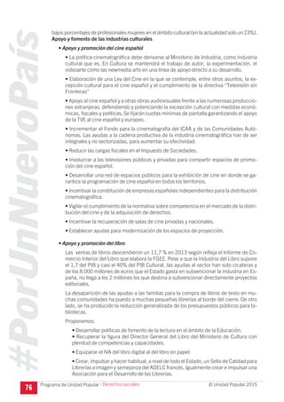 #PorUnNuevoPaís
Programa de Unidad Popular © Unidad Popular 2015
bajos porcentajes de profesionales mujeres en el ámbito cultural (en la actualidad solo un 23%).
Apoyo y fomento de las industrias culturales
• Apoyo y promoción del cine español
• La política cinematográfica debe derivarse al Ministerio de Industria, como industria
cultural que es. En Cultura se mantendrá el trabajo de autor, la experimentación, el
videoarte como las newmedia arts en una línea de apoyo directo a su desarrollo.
• Elaboración de una Ley del Cine en la que se contemple, entre otros asuntos, la ex-
cepción cultural para el cine español y el cumplimiento de la directiva “Televisión sin
Fronteras”
• Apoyo al cine español y a otras obras audiovisuales frente a las numerosas produccio-
nes extranjeras, defendiendo y potenciando la excepción cultural con medidas econó-
micas, fiscales y políticas. Se fijarán cuotas mínimas de pantalla garantizando el apoyo
de la TVE al cine español y europeo.
• Incrementar el Fondo para la cinematografía del ICAA y de las Comunidades Autó-
nomas. Las ayudas a la cadena productiva de la industria cinematográfica han de ser
integrales y no sectorizadas, para aumentar su efectividad.
• Reducir las cargas fiscales en el Impuesto de Sociedades.
• Involucrar a las televisiones públicas y privadas para compartir espacios de promo-
ción del cine español.
• Desarrollar una red de espacios públicos para la exhibición de cine en donde se ga-
rantice la programación de cine español en todos los territorios.
• Incentivar la constitución de empresas españolas independientes para la distribución
cinematográfica.
•	Vigilar el cumplimiento de la normativa sobre competencia en el mercado de la distri-
bución del cine y de la adquisición de derechos.
•	Incentivar la recuperación de salas de cine privadas y nacionales.
•	Establecer ayudas para modernización de los espacios de proyección.
• Apoyo y promoción del libro
Las ventas de libros descendieron un 11,7 % en 2013 según refleja el Informe de Co-
mercio Interior del Libro que elabora la FGEE. Pese a que la Industria del Libro supone
el 1,7 del PIB y casi el 40% del PIB Cultural, las ayudas al sector han sido cicateras y
de los 8.000 millones de euros que el Estado gasta en subvencionar la industria en Es-
paña, no llega a los 2 millones los que destina a subvencionar directamente proyectos
editoriales.
La desaparición de las ayudas a las familias para la compra de libros de texto en mu-
chas comunidades ha puesto a muchas pequeñas librerías al borde del cierre. De otro
lado, se ha producido la reducción generalizada de los presupuestos públicos para bi-
bliotecas.
Proponemos:
• Desarrollar políticas de fomento de la lectura en el ámbito de la Educación.
• Recuperar la figura del Director General del Libro del Ministerio de Cultura con
plenitud de competencias y capacidades.
• Equiparar el IVA del libro digital al del libro en papel.
• Crear, impulsar y hacer habitual, a nivel de todo el Estado, un Sello de Calidad para
Librerías a imagen y semejanza del ADELC francés. Igualmente crear e impulsar una
Asociación para el Desarrollo de las Librerías.
76
I Derechos sociales
 