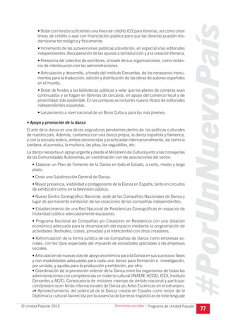#PorUnNuevoPaís
Programa de Unidad Popular© Unidad Popular 2015
• Dotar con fondos suficientes una línea de crédito ICO para librerías, así como crear
líneas de crédito o aval con financiación pública para que las librerías puedan mo-
dernizarse tecnológica y físicamente.
• Incremento de las subvenciones públicas a la edición, en especial a las editoriales
independientes. Recuperación de las ayudas a la traducción y a la creación literaria.
• Presencia del colectivo de escritores, a través de sus organizaciones, como instan-
cia de interlocución con las administraciones.
• Articulación y desarrollo, a través del Instituto Cervantes, de los necesarios instru-
mentos para la traducción, edición y distribución de las obras de autores españoles
en el mundo.
• Dotar de fondos a las bibliotecas públicas y velar que los planes de compras sean
continuados y se hagan en librerías de cercanía, en apoyo del comercio local y de
proximidad más sostenible. En las compras se incluirán nuevos títulos de editoriales
independientes españolas.
• Lanzamiento a nivel nacional de un Bono Cultura para los más jóvenes.
• Apoyo y promoción de la danza
El arte de la danza es una de las asignaturas pendientes dentro de las políticas culturales
de nuestro país. Además, contamos con una danza propia, la danza española y flamenca,
y con la escuela bolera, ambas reconocidas y practicadas internacionalmente, así como la
sardana, el aurresku, la muñeira, las jotas, las seguidillas, etc.
La danza necesita un apoyo urgente y desde el Ministerio de Cultura junto a las consejerías
de las Comunidades Autónomas, en coordinación con las asociaciones del sector:
• Elaborar un Plan de Fomento de la Danza en todo el Estado, a corto, medio y largo
plazo.
• Crear una Subdirección General de Danza.
• Mayor presencia, visibilidad y protagonismo de la Danza en España, tanto en circuitos
de exhibición como en la televisión pública.
• Nuevo Centro Coreográfico Nacional, sede de las Compañías Nacionales de Danza y
lugar de permanente exhibición de las creaciones de las compañías independientes.
• Establecimiento de una Red Nacional de Residencias Coreográficas en espacios de
titularidad pública adecuadamente equipadas.
• Programa Nacional de Compañías y/o Creadores en Residencia con una dotación
económica adecuada para la dinamización del espacio mediante la programación de
actividades (festivales, clases, jornadas) y el intercambio con otros creadores.
• Reformulación de la forma jurídica de las Compañías de Danza como empresas so-
ciales, con los tipos especiales del impuesto de sociedades aplicables a las empresas
sociales.
• Articulación de nuevas vías de apoyo económico para la Danza en sus sucesivas fases
y con modalidades adecuadas para cada una: becas para formación e investigación,
por un lado, y ayudas para la producción y exhibición, por otro.
• Coordinación de la promoción exterior de la Danza entre los organismos de todas las
administraciones con competencias en materia cultural (INAEM, AECID, ICEX, Instituto
Cervantes y AC/E). Convocatoria de misiones inversas de ámbito nacional y participa-
ción/presencia en ferias internacionales de Danza y/o Artes Escénicas en el extranjero.
v• Aprovechamiento del potencial de la Danza creada en España como motor de la
Diplomacia cultural favorecida por la ausencia de barreras lingüísticas de este lenguaje
77
Derechos sociales I
 